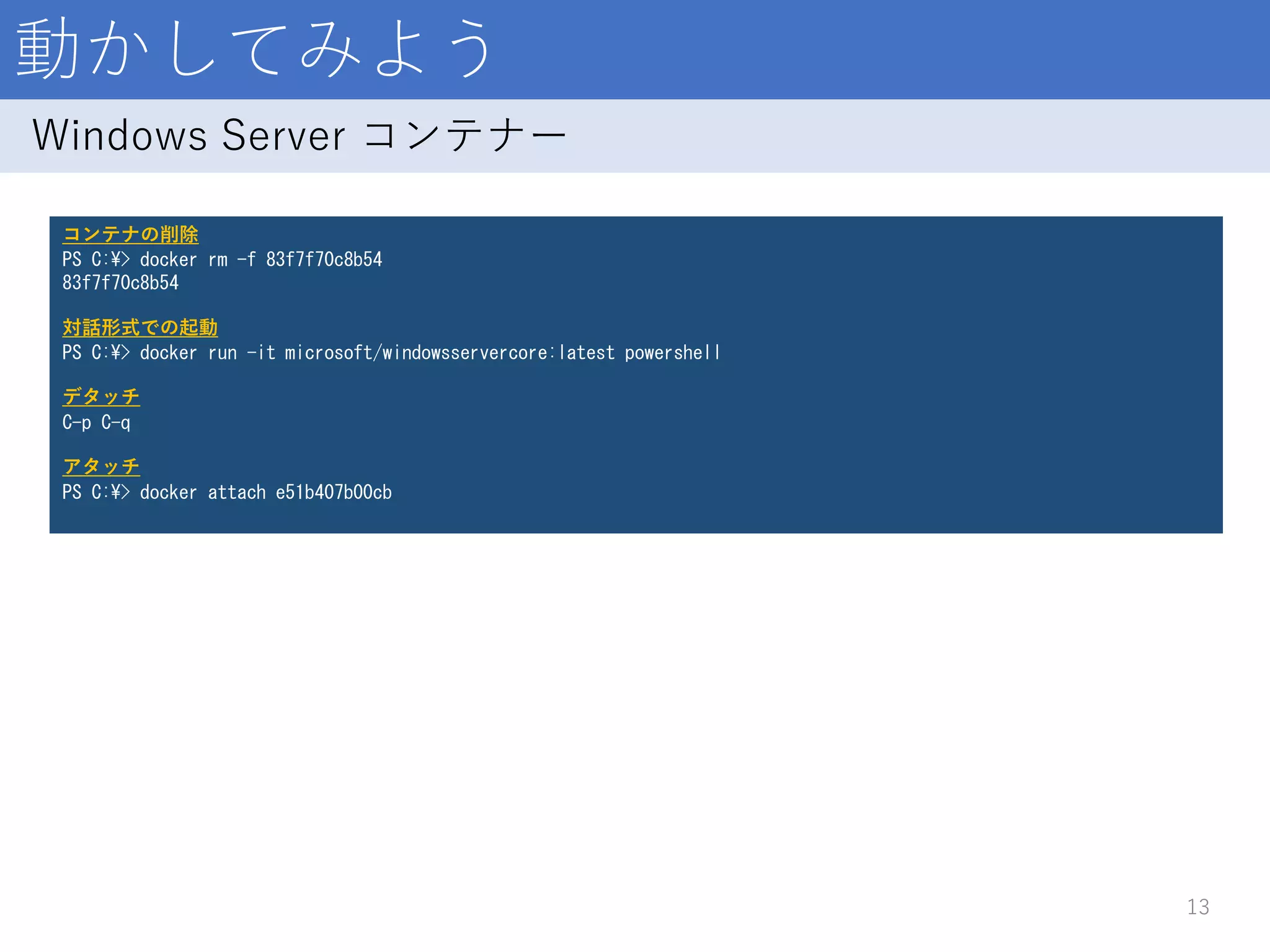 動かしてみよう
13
Windows Server コンテナー
コンテナの削除
PS C:¥> docker rm -f 83f7f70c8b54
83f7f70c8b54
対話形式での起動
PS C:¥> docker run -it microsoft/windowsservercore:latest powershell
デタッチ
C-p C-q
アタッチ
PS C:¥> docker attach e51b407b00cb
 
