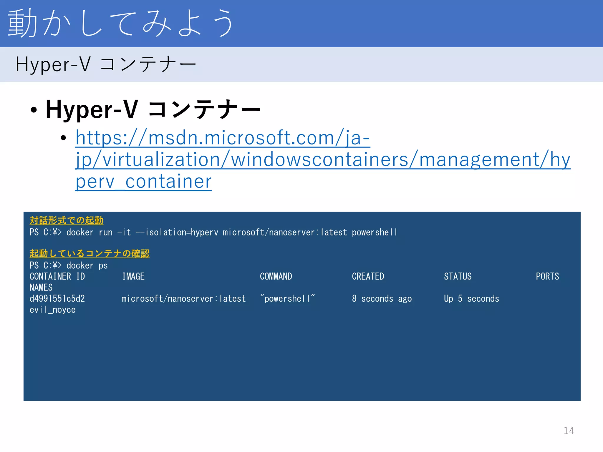 動かしてみよう
• Hyper-V コンテナー
• https://msdn.microsoft.com/ja-
jp/virtualization/windowscontainers/management/hy
perv_container
14
Hyper-V コンテナー
対話形式での起動
PS C:¥> docker run -it --isolation=hyperv microsoft/nanoserver:latest powershell
起動しているコンテナの確認
PS C:¥> docker ps
CONTAINER ID IMAGE COMMAND CREATED STATUS PORTS
NAMES
d4991551c5d2 microsoft/nanoserver:latest "powershell" 8 seconds ago Up 5 seconds
evil_noyce
 