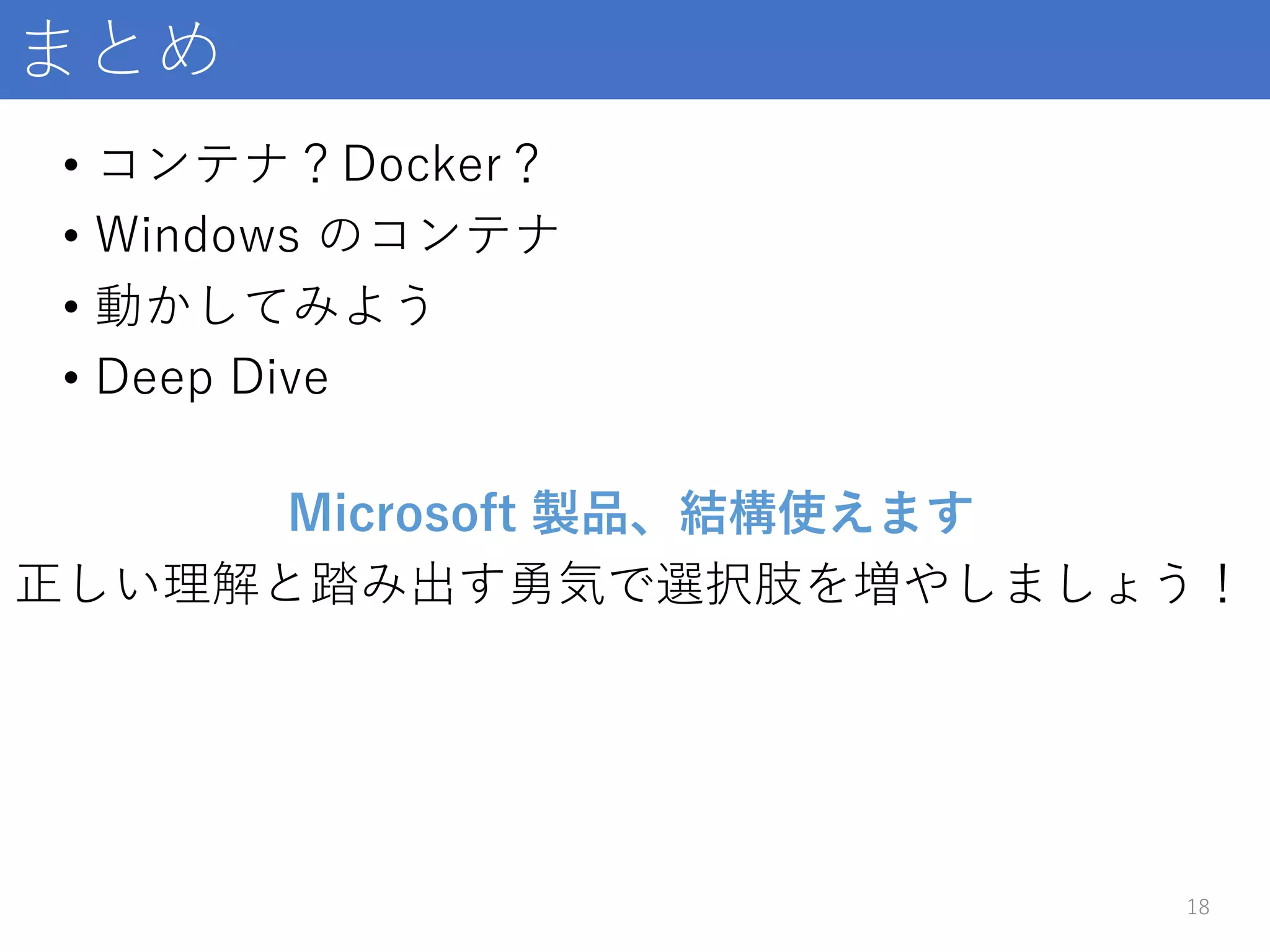 まとめ
18
Microsoft 製品、結構使えます
正しい理解と踏み出す勇気で選択肢を増やしましょう！
• コンテナ？Docker？
• Windows のコンテナ
• 動かしてみよう
• Deep Dive
 