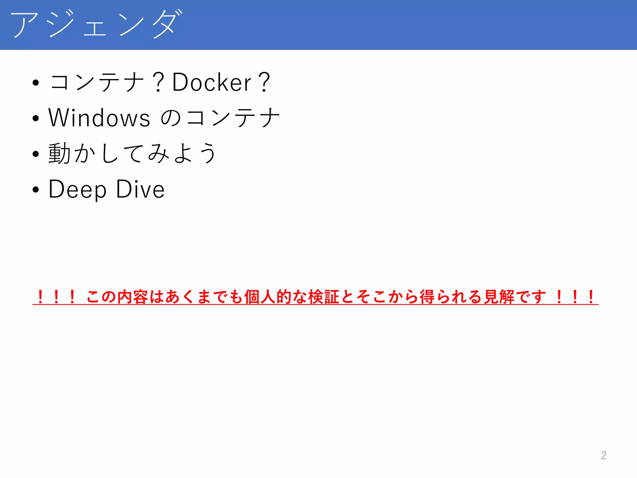 アジェンダ
• コンテナ？Docker？
• Windows のコンテナ
• 動かしてみよう
• Deep Dive
2
！！！ この内容はあくまでも個人的な検証とそこから得られる見解です ！！！
 
