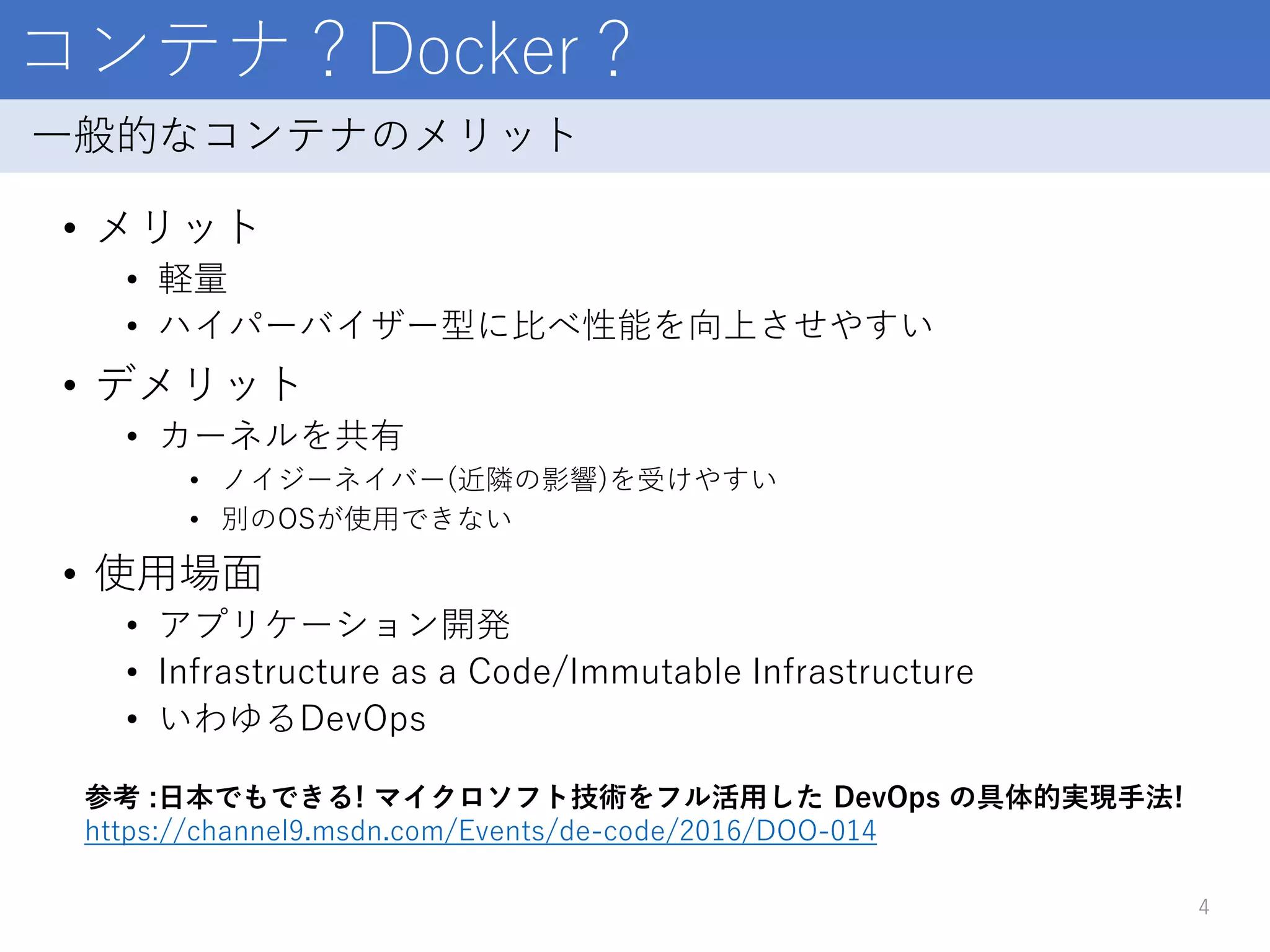 コンテナ？Docker？
• メリット
• 軽量
• ハイパーバイザー型に比べ性能を向上させやすい
• デメリット
• カーネルを共有
• ノイジーネイバー(近隣の影響)を受けやすい
• 別のOSが使用できない
• 使用場面
• アプリケーション開発
• Infrastructure as a Code/Immutable Infrastructure
• いわゆるDevOps
4
一般的なコンテナのメリット
参考 :日本でもできる! マイクロソフト技術をフル活用した DevOps の具体的実現手法!
https://channel9.msdn.com/Events/de-code/2016/DOO-014
 