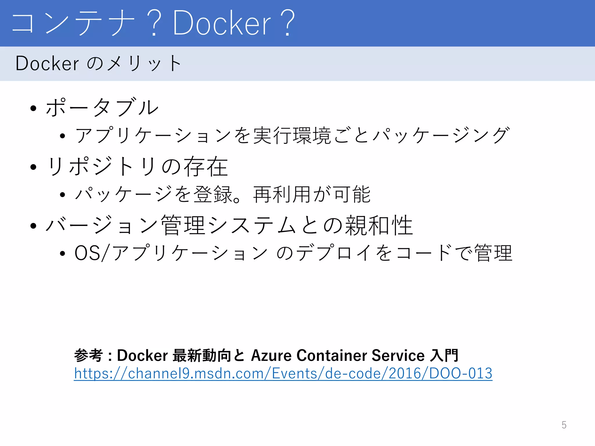 コンテナ？Docker？
• ポータブル
• アプリケーションを実行環境ごとパッケージング
• リポジトリの存在
• パッケージを登録。再利用が可能
• バージョン管理システムとの親和性
• OS/アプリケーション のデプロイをコードで管理
5
Docker のメリット
参考 : Docker 最新動向と Azure Container Service 入門
https://channel9.msdn.com/Events/de-code/2016/DOO-013
 