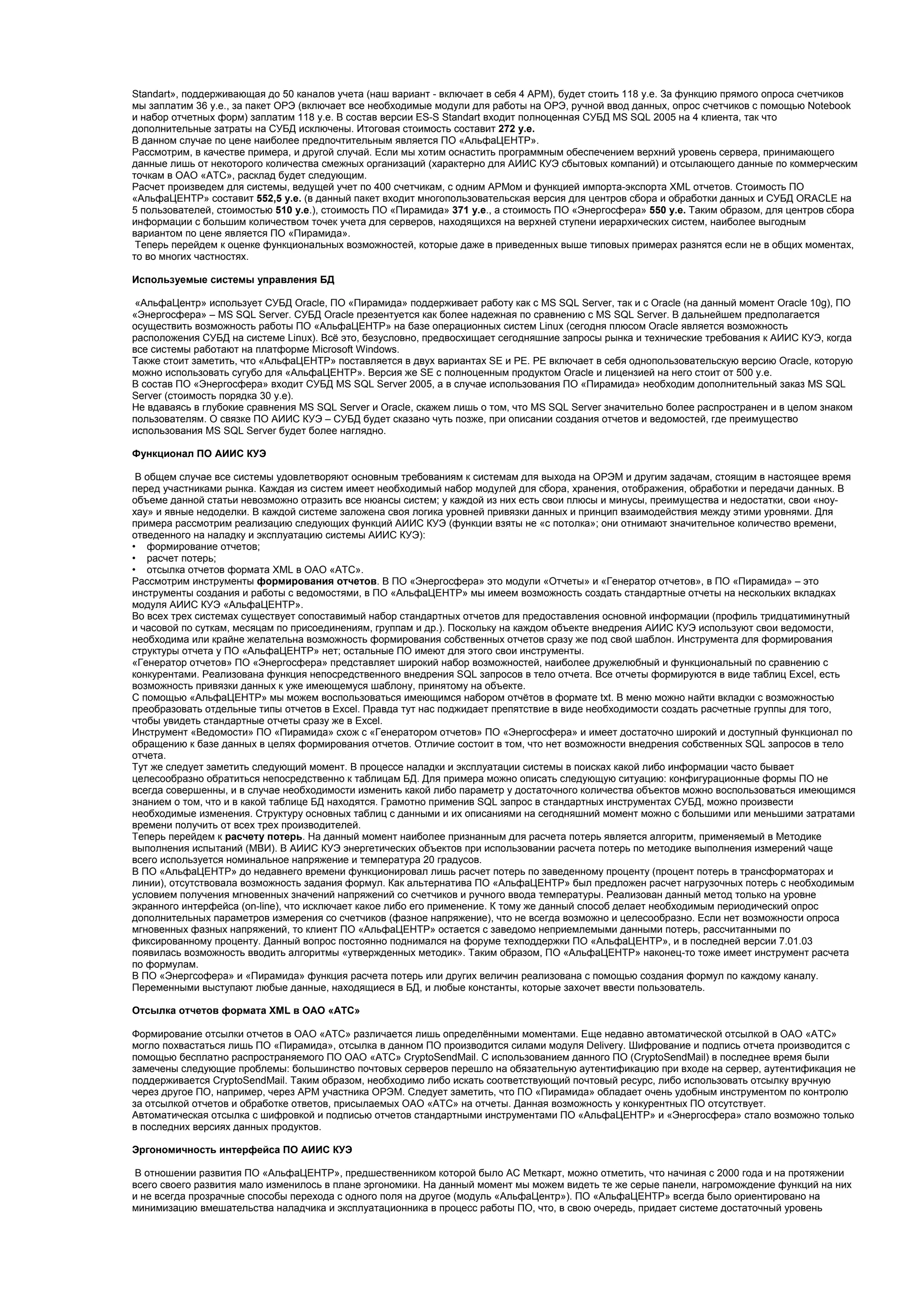 Standart», поддерживающая до 50 каналов учета (наш вариант - включает в себя 4 АРМ), будет стоить 118 у.е. За функцию прямого опроса счетчиков
мы заплатим 36 у.е., за пакет ОРЭ (включает все необходимые модули для работы на ОРЭ, ручной ввод данных, опрос счетчиков с помощью Notebook
и набор отчетных форм) заплатим 118 у.е. В состав версии ES-S Standart входит полноценная СУБД MS SQL 2005 на 4 клиента, так что
дополнительные затраты на СУБД исключены. Итоговая стоимость составит 272 у.е.
В данном случае по цене наиболее предпочтительным является ПО «АльфаЦЕНТР».
Рассмотрим, в качестве примера, и другой случай. Если мы хотим оснастить программным обеспечением верхний уровень сервера, принимающего
данные лишь от некоторого количества смежных организаций (характерно для АИИС КУЭ сбытовых компаний) и отсылающего данные по коммерческим
точкам в ОАО «АТС», расклад будет следующим.
Расчет произведем для системы, ведущей учет по 400 счетчикам, с одним АРМом и функцией импорта-экспорта XML отчетов. Стоимость ПО
«АльфаЦЕНТР» составит 552,5 у.е. (в данный пакет входит многопользовательская версия для центров сбора и обработки данных и СУБД ORACLE на
5 пользователей, стоимостью 510 у.е.), стоимость ПО «Пирамида» 371 у.е., а стоимость ПО «Энергосфера» 550 у.е. Таким образом, для центров сбора
информации с большим количеством точек учета для серверов, находящихся на верхней ступени иерархических систем, наиболее выгодным
вариантом по цене является ПО «Пирамида».
Теперь перейдем к оценке функциональных возможностей, которые даже в приведенных выше типовых примерах разнятся если не в общих моментах,
то во многих частностях.
Используемые системы управления БД
«АльфаЦентр» использует СУБД Oracle, ПО «Пирамида» поддерживает работу как с MS SQL Server, так и с Oracle (на данный момент Oracle 10g), ПО
«Энергосфера» – MS SQL Server. СУБД Oracle презентуется как более надежная по сравнению с MS SQL Server. В дальнейшем предполагается
осуществить возможность работы ПО «АльфаЦЕНТР» на базе операционных систем Linux (сегодня плюсом Oracle является возможность
расположения СУБД на системе Linux). Всё это, безусловно, предвосхищает сегодняшние запросы рынка и технические требования к АИИС КУЭ, когда
все системы работают на платформе Microsoft Windows.
Также стоит заметить, что «АльфаЦЕНТР» поставляется в двух вариантах SE и PE. PE включает в себя однопользовательскую версию Oracle, которую
можно использовать сугубо для «АльфаЦЕНТР». Версия же SE с полноценным продуктом Oracle и лицензией на него стоит от 500 у.е.
В состав ПО «Энергосфера» входит СУБД MS SQL Server 2005, а в случае использования ПО «Пирамида» необходим дополнительный заказ MS SQL
Server (стоимость порядка 30 у.е).
Не вдаваясь в глубокие сравнения MS SQL Server и Oracle, скажем лишь о том, что MS SQL Server значительно более распространен и в целом знаком
пользователям. О связке ПО АИИС КУЭ – СУБД будет сказано чуть позже, при описании создания отчетов и ведомостей, где преимущество
использования MS SQL Server будет более наглядно.
Функционал ПО АИИС КУЭ
В общем случае все системы удовлетворяют основным требованиям к системам для выхода на ОРЭМ и другим задачам, стоящим в настоящее время
перед участниками рынка. Каждая из систем имеет необходимый набор модулей для сбора, хранения, отображения, обработки и передачи данных. В
объеме данной статьи невозможно отразить все нюансы систем; у каждой из них есть свои плюсы и минусы, преимущества и недостатки, свои «ноу-
хау» и явные недоделки. В каждой системе заложена своя логика уровней привязки данных и принцип взаимодействия между этими уровнями. Для
примера рассмотрим реализацию следующих функций АИИС КУЭ (функции взяты не «с потолка»; они отнимают значительное количество времени,
отведенного на наладку и эксплуатацию системы АИИС КУЭ):
• формирование отчетов;
• расчет потерь;
• отсылка отчетов формата XML в ОАО «АТС».
Рассмотрим инструменты формирования отчетов. В ПО «Энергосфера» это модули «Отчеты» и «Генератор отчетов», в ПО «Пирамида» – это
инструменты создания и работы с ведомостями, в ПО «АльфаЦЕНТР» мы имеем возможность создать стандартные отчеты на нескольких вкладках
модуля АИИС КУЭ «АльфаЦЕНТР».
Во всех трех системах существует сопоставимый набор стандартных отчетов для предоставления основной информации (профиль тридцатиминутный
и часовой по суткам, месяцам по присоединениям, группам и др.). Поскольку на каждом объекте внедрения АИИС КУЭ используют свои ведомости,
необходима или крайне желательна возможность формирования собственных отчетов сразу же под свой шаблон. Инструмента для формирования
структуры отчета у ПО «АльфаЦЕНТР» нет; остальные ПО имеют для этого свои инструменты.
«Генератор отчетов» ПО «Энергосфера» представляет широкий набор возможностей, наиболее дружелюбный и функциональный по сравнению с
конкурентами. Реализована функция непосредственного внедрения SQL запросов в тело отчета. Все отчеты формируются в виде таблиц Excel, есть
возможность привязки данных к уже имеющемуся шаблону, принятому на объекте.
С помощью «АльфаЦЕНТР» мы можем воспользоваться имеющимся набором отчётов в формате txt. В меню можно найти вкладки с возможностью
преобразовать отдельные типы отчетов в Excel. Правда тут нас поджидает препятствие в виде необходимости создать расчетные группы для того,
чтобы увидеть стандартные отчеты сразу же в Excel.
Инструмент «Ведомости» ПО «Пирамида» схож с «Генератором отчетов» ПО «Энергосфера» и имеет достаточно широкий и доступный функционал по
обращению к базе данных в целях формирования отчетов. Отличие состоит в том, что нет возможности внедрения собственных SQL запросов в тело
отчета.
Тут же следует заметить следующий момент. В процессе наладки и эксплуатации системы в поисках какой либо информации часто бывает
целесообразно обратиться непосредственно к таблицам БД. Для примера можно описать следующую ситуацию: конфигурационные формы ПО не
всегда совершенны, и в случае необходимости изменить какой либо параметр у достаточного количества объектов можно воспользоваться имеющимся
знанием о том, что и в какой таблице БД находятся. Грамотно применив SQL запрос в стандартных инструментах СУБД, можно произвести
необходимые изменения. Структуру основных таблиц с данными и их описаниями на сегодняшний момент можно с большими или меньшими затратами
времени получить от всех трех производителей.
Теперь перейдем к расчету потерь. На данный момент наиболее признанным для расчета потерь является алгоритм, применяемый в Методике
выполнения испытаний (МВИ). В АИИС КУЭ энергетических объектов при использовании расчета потерь по методике выполнения измерений чаще
всего используется номинальное напряжение и температура 20 градусов.
В ПО «АльфаЦЕНТР» до недавнего времени функционировал лишь расчет потерь по заведенному проценту (процент потерь в трансформаторах и
линии), отсутствовала возможность задания формул. Как альтернатива ПО «АльфаЦЕНТР» был предложен расчет нагрузочных потерь с необходимым
условием получения мгновенных значений напряжений со счетчиков и ручного ввода температуры. Реализован данный метод только на уровне
экранного интерфейса (on-line), что исключает какое либо его применение. К тому же данный способ делает необходимым периодический опрос
дополнительных параметров измерения со счетчиков (фазное напряжение), что не всегда возможно и целесообразно. Если нет возможности опроса
мгновенных фазных напряжений, то клиент ПО «АльфаЦЕНТР» остается с заведомо неприемлемыми данными потерь, рассчитанными по
фиксированному проценту. Данный вопрос постоянно поднимался на форуме техподдержки ПО «АльфаЦЕНТР», и в последней версии 7.01.03
появилась возможность вводить алгоритмы «утвержденных методик». Таким образом, ПО «АльфаЦЕНТР» наконец-то тоже имеет инструмент расчета
по формулам.
В ПО «Энергсофера» и «Пирамида» функция расчета потерь или других величин реализована с помощью создания формул по каждому каналу.
Переменными выступают любые данные, находящиеся в БД, и любые константы, которые захочет ввести пользователь.
Отсылка отчетов формата XML в ОАО «АТС»
Формирование отсылки отчетов в ОАО «АТС» различается лишь определёнными моментами. Еще недавно автоматической отсылкой в ОАО «АТС»
могло похвастаться лишь ПО «Пирамида», отсылка в данном ПО производится силами модуля Delivery. Шифрование и подпись отчета производится с
помощью бесплатно распространяемого ПО ОАО «АТС» CryptoSendMail. С использованием данного ПО (CryptoSendMail) в последнее время были
замечены следующие проблемы: большинство почтовых серверов перешло на обязательную аутентификацию при входе на сервер, аутентификация не
поддерживается CryptoSendMail. Таким образом, необходимо либо искать соответствующий почтовый ресурс, либо использовать отсылку вручную
через другое ПО, например, через АРМ участника ОРЭМ. Следует заметить, что ПО «Пирамида» обладает очень удобным инструментом по контролю
за отсылкой отчетов и обработке ответов, присылаемых ОАО «АТС» на отчеты. Данная возможность у конкурентных ПО отсутствует.
Автоматическая отсылка с шифровкой и подписью отчетов стандартными инструментами ПО «АльфаЦЕНТР» и «Энергосфера» стало возможно только
в последних версиях данных продуктов.
Эргономичность интерфейса ПО АИИС КУЭ
В отношении развития ПО «АльфаЦЕНТР», предшественником которой было АС Меткарт, можно отметить, что начиная с 2000 года и на протяжении
всего своего развития мало изменилось в плане эргономики. На данный момент мы можем видеть те же серые панели, нагромождение функций на них
и не всегда прозрачные способы перехода с одного поля на другое (модуль «АльфаЦентр»). ПО «АльфаЦЕНТР» всегда было ориентировано на
минимизацию вмешательства наладчика и эксплуатационника в процесс работы ПО, что, в свою очередь, придает системе достаточный уровень
 