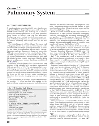 Chapter 10 
Pulmonary System 
PULMONARY EMBOLISM 
It is estimated that more than 650,000 cases of pulmonary 
embolism (PE) are diagnosed each year, with more than 
100,000 deaths annually. The mortality rate of approxi-mately 
204 
30% can be reduced to 3% to 10%, with anticoagu-lation 
therapy or inferior vena cava filter placement. 
Predisposing factors include immobilization, recent sur-gery, 
underlying malignancy, and hypercoagulable states. 
In women, pregnancy and estrogen use are also risk 
factors. 
The clinical diagnosis of PE is difficult. The classic triad 
of dyspnea, pleuritic chest pain, and hemoptysis is rarely 
encountered. Clinical signs span a spectrum from tachycar-dia 
and cough to cor pulmonale and circulatory collapse. 
Tests that might aid diagnosis are frequently nonspecific. 
Although a normal plasma d-dimer can exclude the diagno-sis 
of PE in patients with low or intermediate clinical risk, 
the d-dimer can be elevated in many conditions apart from 
PE. Clinical grading systems such as the Modified Wells 
Criteria have been used to assess the clinical probability of 
PE (Box 10-1). 
Pulmonary arteriography has been considered the gold 
standard for PE diagnosis, with a reported sensitivity of 
98% and specificity of 97%. The arteriogram offers excel-lent 
imaging resolution and the opportunity to directly 
measure vascular pressures. However, interpretation can 
be difficult, and the invasive procedure carries a 0.5% risk 
for death and 2% risk for other major complications. 
Therefore less invasive imaging tests are more often 
used. 
Chest radiographs are generally required when evaluat-ing 
possible PE, often revealing other causes for the 
patient’s clinical symptoms. Atelectasis, small effusions, or 
infiltrates may be seen, but normal radiographs are com-mon. 
Changes from infarction after PE include an infil-trate 
from hemorrhage filling the alveolar spaces and the 
pleural-based Hampton hump. 
Ready availability and lack of risk have contributed to 
the popularity of lower extremity ultrasound. Sonography 
with vein compression has a reported sensitivity of 94% 
and specificity of 99% for deep vein thrombosis (DVT) of 
the thigh veins but is less sensitive in the pelvic veins and 
below the knee. Although the presence or absence of DVT 
does not determine whether PE is present, a positive ultra-sound 
would increase the likelihood of PE. 
The nuclear medicine ventilation (V)/perfusion (Q), or 
V/Q, scan developed as an accurate method for PE diagno-sis. 
In the rigorous multicenter Prospective Investigation of 
Pulmonary Embolism Diagnosis (PIOPED) trial, V/Q 
scans were performed and patients assessed for PE, with 
angiography required if the V/Q was abnormal. The 
PIOPED trial found the V/Q to be an accurate examina-tion, 
but the interpretation criteria were complex. Since 
then, a number of modifications to the criteria have been 
suggested and attempts have been made to simplify report-ing 
risk categories. 
Computed tomography arteriography (CTA) has become 
widely used as the primary method for PE diagnosis. 
Emboli are seen as filling defects within the pulmonary 
arteries. Developments in multislice spiral CT technology 
and computer-guided administration of timed, powerful 
boluses of iodinated intravenous contrast with power 
injectors have contributed to high detection rates. Diag-nostic 
accuracy with multidetector CT (MDCT) is high 
with the Prospective Investigation of Pulmonary Embo-lism 
Diagnosis (PIOPED) II study reporting a sensitivity, 
specificity, positive predictive value, and negative predic-tive 
value of 83%, 96%, 86%, and 95%, respectively. How-ever, 
reports in the literature often exclude nondiagnostic 
or indeterminate scans from their sensitivity assessments. 
In the PIOPED II data, sensitivity for PE fell to 78% if 
indeterminate scans were included in the data. Reported 
rates of nondiagnostic CT scans average 6% but may be 
higher in some conditions, such as pregnancy, where it 
might reach as high as 25% due to difficulty timing the 
contrast bolus. 
Other problems are associated with CTA. Many patients 
cannot have iodinated contrast because of allergy or renal 
failure. In the PIOPED II trial, 50% of eligible patients 
could not undergo MDCT. In addition, the conventional 
CT radiation effective dose of 3 to 5 mSv is associated with 
increased risk of cancer, especially of the breast in women, 
as well as other cancers for patients undergoing multiple 
scans. 
Magnetic resonance angiography (MRA) offers the 
potential to diagnose vascular disease without ionizing 
radiation. However, attempts to replace CTA with MRA 
Box 10-1. Modified Wells Criteria 
Clinical symptoms of DVT: 3 
Other diagnosis less likely than PE: 3 
Heart rate >100 beats/min: 1.5 
Immobilization or surgery <4 weeks: 1.5 
Previous DVT or PE: 1.5 
Hemoptysis: 1 
Malignancy: 1 
CLINICAL PROBABILITY ASSESSMENT 
High: >6 (41%) 
Moderate: 2-6 (16%) 
Low: <2 (0.5-2.7%) 
Data from Wells PS, Anderson DR, Rodger M, et al. Excluding pulmonary 
embolism at the bedside without diagnostic imaging: management of 
patients with suspected pulmonary embolism presenting to the emergency 
department by using a simple clinical model and d-dimer. Ann Intern Med. 
2001;135(2):98-107. 
 