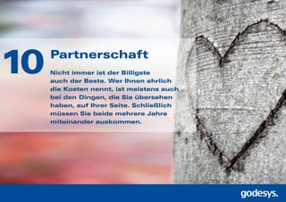 Partnerschaft
Nicht immer ist der Billigste
auch der Beste. Wer Ihnen ehrlich
die Kosten nennt, ist meistens auch
bei den Dingen, die Sie übersehen
haben, auf Ihrer Seite. Schließlich
müssen Sie beide mehrere Jahre
miteinander auskommen.
10
 