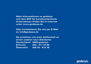 Mehr Informationen zu godesys
und dem ERP für kundenorientierte
Unternehmen finden Sie im Internet
unter www.godesys.de
Oder kontaktieren Sie uns per E-Mail
an info@godesys.de
Sie erreichen uns auch telefonisch an
einem unserer neun Standorte:
Deutschland 	 0800-godesys
Schweiz		 043 - 211 44 88
Österreich 	 026 22 - 612 38
 