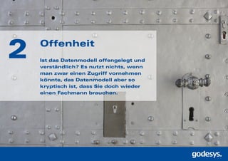 2 Offenheit
Ist das Datenmodell offengelegt und
ver­ständlich? Es nutzt nichts, wenn
man zwar einen Zugriff vornehmen
könnte, das Datenmodell aber so
kryptisch ist, dass Sie doch wieder
einen Fachmann brauchen.
 