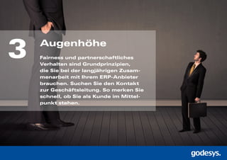 3 Augenhöhe
Fairness und partnerschaftliches
Verhalten sind Grundprinzipien,
die Sie bei der langjährigen Zusam-
menarbeit mit Ihrem ERP-Anbieter
brauchen. Suchen Sie den Kontakt
zur Geschäftsleitung. So merken Sie
schnell, ob Sie als Kunde im Mittel-
punkt stehen.
 
