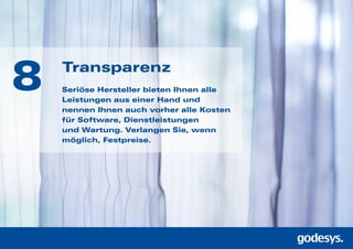 Transparenz
Seriöse Hersteller bieten Ihnen alle
Leistungen aus einer Hand und
nennen Ihnen auch vorher alle Kos­ten
für Software, Dienst­leis­tungen
und Wartung. Verlangen Sie, wenn
möglich, Festpreise.
8
 