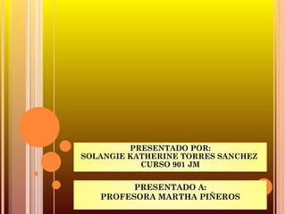 PRESENTADO POR: SOLANGIE KATHERINE TORRES SANCHEZ  CURSO 901 JM PRESENTADO A: PROFESORA MARTHA PIÑEROS 