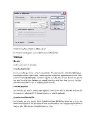 Para terminar, hacer clic sobre el botón Crear.

Se creará la relación y ésta aparecerá en la ventana Relaciones.

CONSULTAS

Qué son?

Existen varios tipos de consultas:

Consultas de selección.

Son las consultas que extraen o nos muestran datos. Muestran aquellos datos de una tabla que
cumplen los criterios especificados. Una vez obtenido el resultado podremos consultar los datos
para modificarlos (esto se podrá hacer o no según la consulta). Una consulta de selección genera
una tabla lógica (se llama lógica porque no está físicamente en el disco duro sino en la memoria
del ordenador y cada vez que se abre se vuelve a calcular).

Consultas de acción.

Son consultas que realizan cambios a los registros. Existen varios tipos de consultas de acción, de
eliminación, de actualización, de datos anexados y de creación de tablas.

Consultas específicas de SQL.

Son consultas que no se pueden definir desde la cuadrícula QBE de Access sino que se tienen que
definir directamente en SQL. Estas consultas no se estudiarán en este curso ya que para definirlas
hay que saber SQL, cosa que no es objeto de este curso.
 