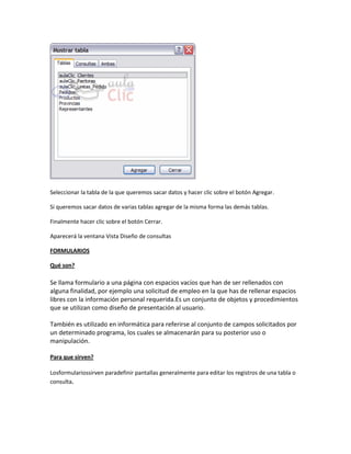 Seleccionar la tabla de la que queremos sacar datos y hacer clic sobre el botón Agregar.

Si queremos sacar datos de varias tablas agregar de la misma forma las demás tablas.

Finalmente hacer clic sobre el botón Cerrar.

Aparecerá la ventana Vista Diseño de consultas

FORMULARIOS

Qué son?

Se llama formulario a una página con espacios vacíos que han de ser rellenados con
alguna finalidad, por ejemplo una solicitud de empleo en la que has de rellenar espacios
libres con la información personal requerida.Es un conjunto de objetos y procedimientos
que se utilizan como diseño de presentación al usuario.

También es utilizado en informática para referirse al conjunto de campos solicitados por
un determinado programa, los cuales se almacenarán para su posterior uso o
manipulación.

Para que sirven?

Losformulariossirven paradefinir pantallas generalmente para editar los registros de una tabla o
consulta.
 