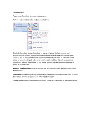 Como se crean?

Para crear un formulario tenemos varías opciones.

Podemos acceder a todas ellas desde la pestaña Crear:




Diseño del formulario abre un formulario en blanco en la vista diseño y tenemos que ir
incorporando los distintos objetos que queremos aparezcan en él. Este método no se suele
utilizar ya que en la mayoría de los casos es más cómodo y rápido crear un autoformulario o
utilizar el asistente y después sobre el formulario creado modificar el diseño para ajustar el
formulario a nuestras necesidades. En esta unidad veremos más adelante cómo modificar el
diseño de un formulario.

Asistente para formulariosutiliza un asistente que nos va guiando paso por paso en la creación
del formulario.

Formularioconsiste en crear automáticamente un nuevo formulario que contiene todos los datos
de la tabla o consulta seleccionada en el Panel de Exploración.

Gráficos dinámicos abrirá un formulario en blanco basado en la utilización de gráficos dinámicos.
 