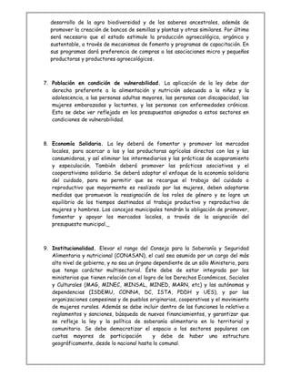 desarrollo de la agro biodiversidad y de los saberes ancestrales, además de
promover la creación de bancos de semillas y plantas y otras similares. Por último
será necesario que el estado estimule la producción agroecológica, orgánica y
sustentable, a través de mecanismos de fomento y programas de capacitación. En
sus programas dará preferencia de compras a las asociaciones micro y pequeños
productoras y productores agroecológicos.
7. Población en condición de vulnerabilidad. La aplicación de la ley debe dar
derecho preferente a la alimentación y nutrición adecuada a la niñez y la
adolescencia, a las personas adultas mayores, las personas con discapacidad, las
mujeres embarazadas y lactantes, y las personas con enfermedades crónicas.
Esto se debe ver reflejado en los presupuestos asignados a estos sectores en
condiciones de vulnerabilidad.
8. Economía Solidaria. La ley deberá de fomentar y promover los mercados
locales, para acercar a los y las productoras agrícolas directos con los y las
consumidoras, y así eliminar los intermediarios y las prácticas de acaparamiento
y especulación. También deberá promover las prácticas asociativas y el
cooperativismo solidario. Se deberá adoptar el enfoque de la economía solidaria
del cuidado, para no permitir que se recargue el trabajo del cuidado o
reproductivo que mayormente es realizado por las mujeres, deben adoptarse
medidas que promuevan la reasignación de los roles de género y se logre un
equilibrio de los tiempos destinados al trabajo productivo y reproductivo de
mujeres y hombres. Los concejos municipales tendrán la obligación de promover,
fomentar y apoyar los mercados locales, a través de la asignación del
presupuesto municipal.
9. Institucionalidad. Elevar el rango del Consejo para la Soberanía y Seguridad
Alimentaria y nutricional (CONASAN), el cual sea asumido por un cargo del más
alto nivel de gobierno, y no sea un órgano dependiente de un sólo Ministerio, para
que tenga carácter multisectorial. Éste debe de estar integrada por los
ministerios que tienen relación con el logro de los Derechos Económicos, Sociales
y Culturales (MAG, MINEC, MINSAL, MINED, MARN, etc) y las autónomas y
dependencias (ISDEMU, CONNA, DC, ISTA, PDDH y UES), y por las
organizaciones campesinas y de pueblos originarios, cooperativas y el movimiento
de mujeres rurales. Además se debe incluir dentro de las funciones lo relativo a
reglamentos y sanciones, búsqueda de nuevos financiamientos, y garantizar que
se refleje la ley y la política de soberanía alimentario en lo territorial y
comunitario. Se debe democratizar el espacio a los sectores populares con
cuotas mayores de participación y debe de haber una estructura
geográficamente, desde lo nacional hasta lo comunal.
 