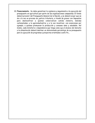 10. Financiamiento. Se debe garantizar la vigilancia y seguimiento a la ejecución del
presupuesto en agricultura por parte de las organizaciones campesinas. El fondo
deberá provenir del Presupuesto General de la Nación, y se deberá exigir que se
de a la vez un proceso de justicia tributaria, a través de gravar con impuestos
para desincentivar a quienes comercialicen comida chatarra, bebidas
carbonatadas, y la agroindustustria; y a la vez incentivar, con exenciones por
ejemplo, a quienes promuevan la producción y consumo sano y saludable. Así
mismo, cada ministerio o dependencia que tenga como eje el alcance del derecho
a la alimentación deberá destinar un determinado porcentaje de su presupuesto
para la ejecución de programas y proyectos orientados a este fin.
 
