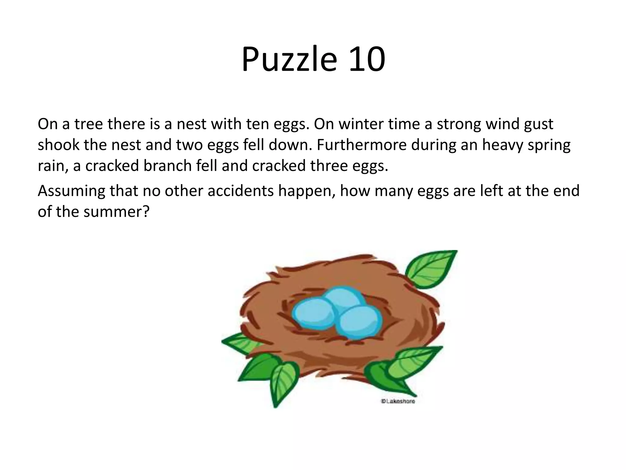 Puzzle 10
On a tree there is a nest with ten eggs. On winter time a strong wind gust
shook the nest and two eggs fell down. Furthermore during an heavy spring
rain, a cracked branch fell and cracked three eggs.
Assuming that no other accidents happen, how many eggs are left at the end
of the summer?
 