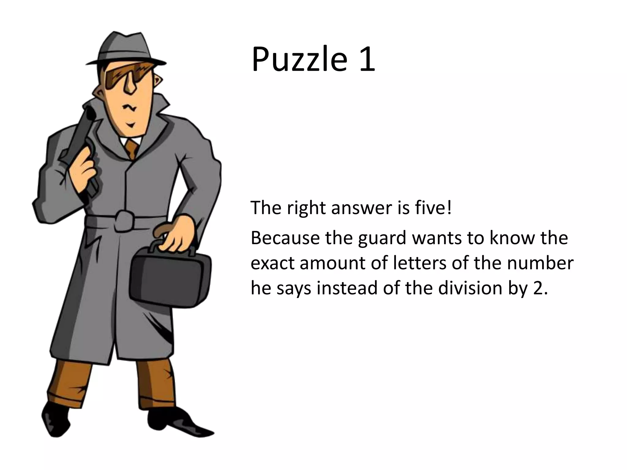Puzzle 1


The right answer is five!
Because the guard wants to know the
exact amount of letters of the number
he says instead of the division by 2.
 