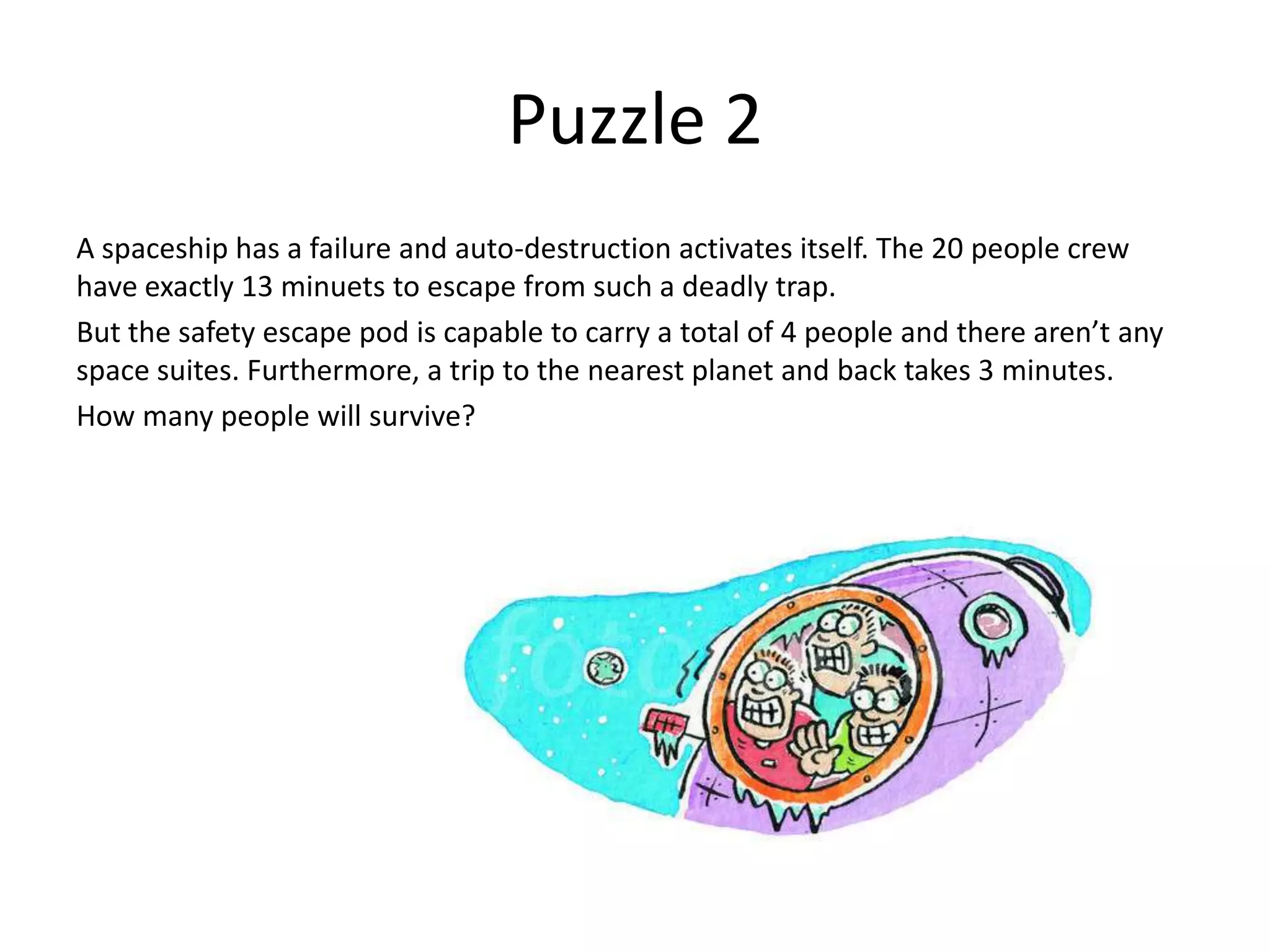 Puzzle 2
A spaceship has a failure and auto-destruction activates itself. The 20 people crew
have exactly 13 minuets to escape from such a deadly trap.
But the safety escape pod is capable to carry a total of 4 people and there aren’t any
space suites. Furthermore, a trip to the nearest planet and back takes 3 minutes.
How many people will survive?
 