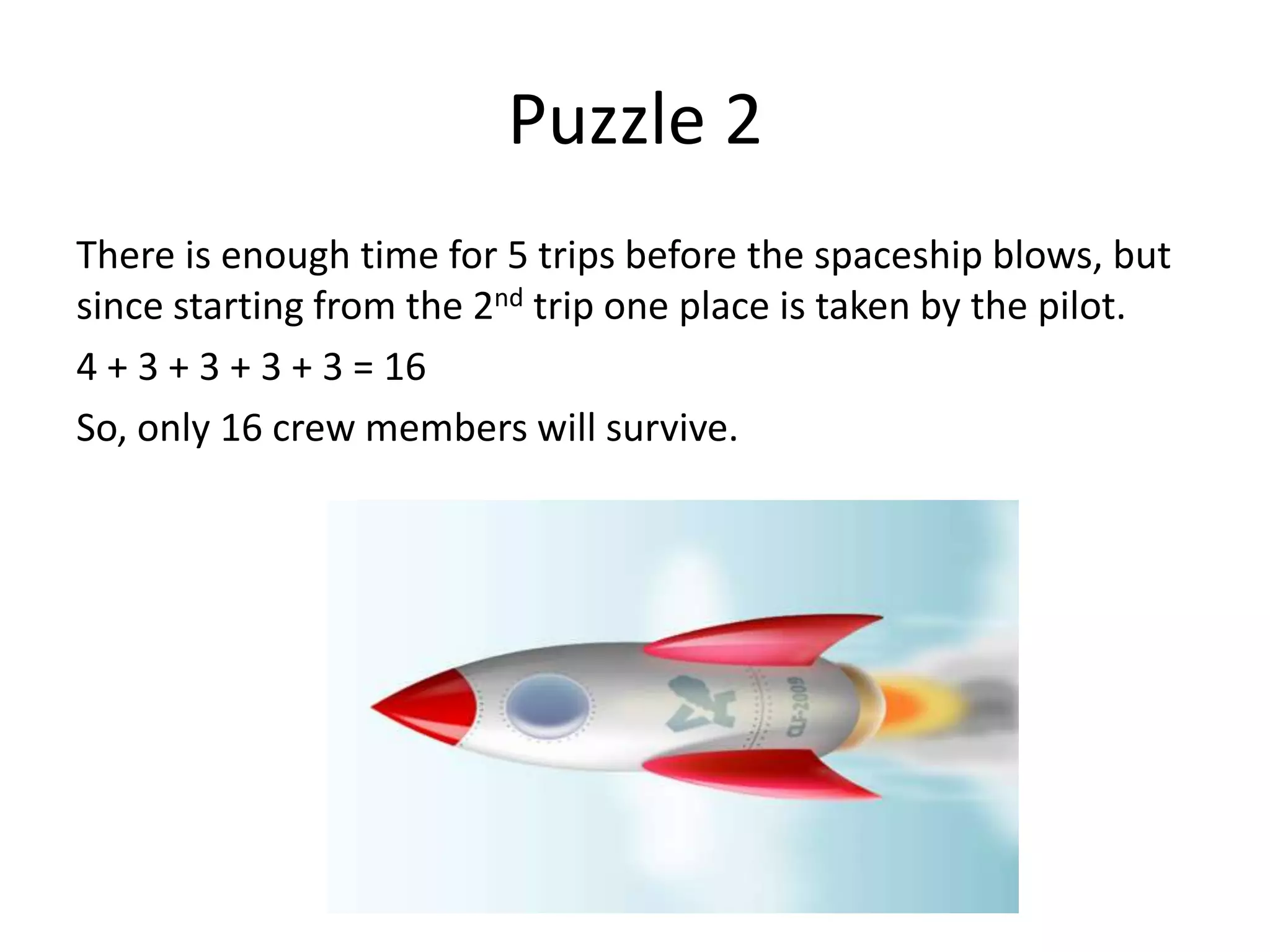 Puzzle 2
There is enough time for 5 trips before the spaceship blows, but
since starting from the 2nd trip one place is taken by the pilot.
4 + 3 + 3 + 3 + 3 = 16
So, only 16 crew members will survive.
 