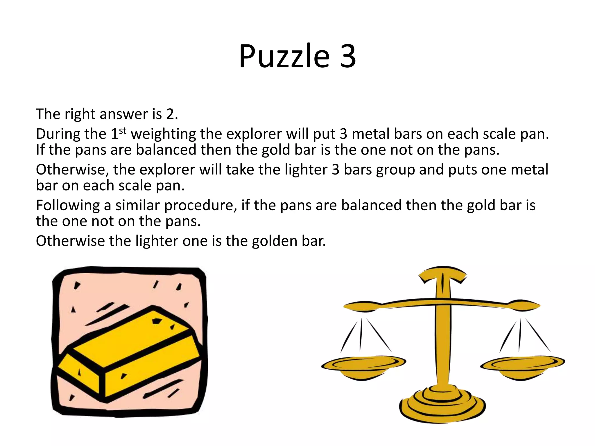 Puzzle 3
The right answer is 2.
During the 1st weighting the explorer will put 3 metal bars on each scale pan.
If the pans are balanced then the gold bar is the one not on the pans.
Otherwise, the explorer will take the lighter 3 bars group and puts one metal
bar on each scale pan.
Following a similar procedure, if the pans are balanced then the gold bar is
the one not on the pans.
Otherwise the lighter one is the golden bar.
 
