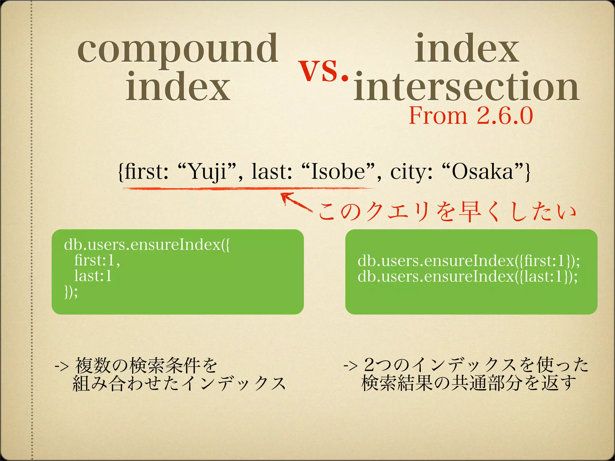 db.users.ensureIndex({ﬁrst:1});
db.users.ensureIndex({last:1});
db.users.ensureIndex({
ﬁrst:1,
last:1
});
index
intersection
compound
index
vs.
-> 複数の検索条件を
 組み合わせたインデックス
-> 2つのインデックスを使った
 検索結果の共通部分を返す
{ﬁrst: Yuji , last: Isobe , city: Osaka }
From 2.6.0
このクエリを早くしたい
 