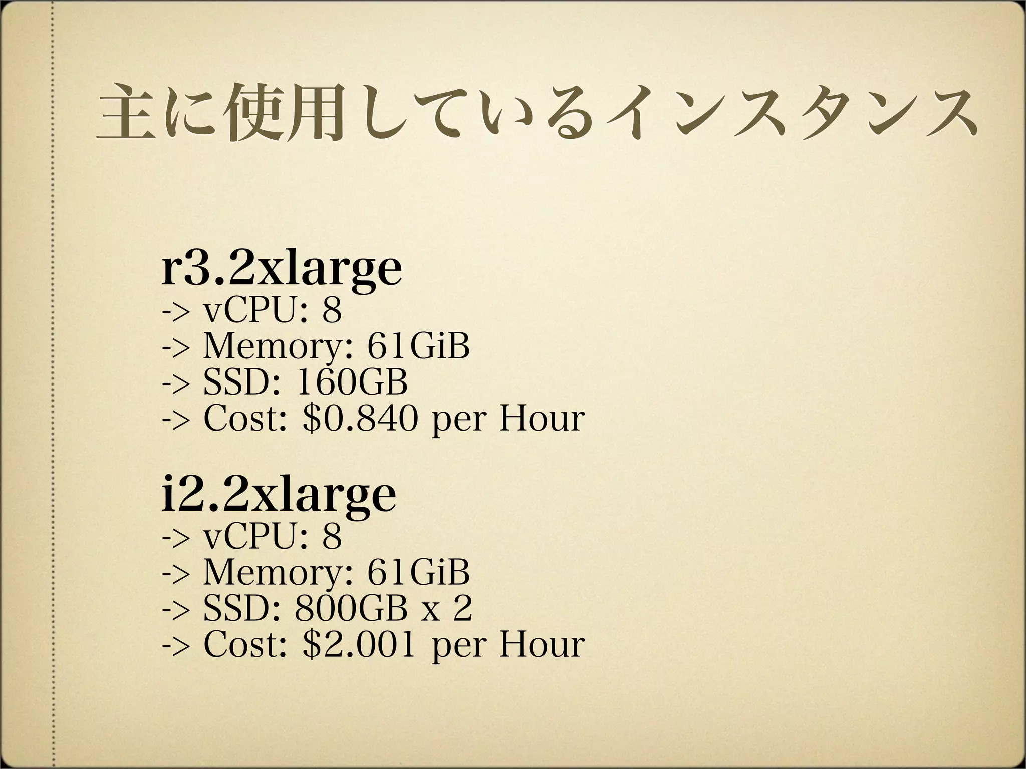 r3.2xlarge
-> vCPU: 8
-> Memory: 61GiB
-> SSD: 160GB
-> Cost: $0.840 per Hour
i2.2xlarge
-> vCPU: 8
-> Memory: 61GiB
-> SSD: 800GB x 2
-> Cost: $2.001 per Hour
主に使用しているインスタンス
 