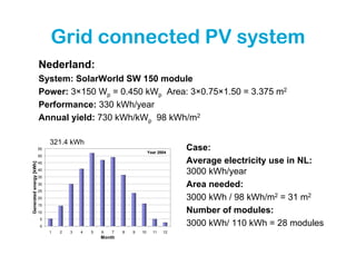 Grid connected PV system
                         Nederland:
                         System: SolarWorld SW 150 module
                         Power: 3×150 Wp = 0.450 kWp Area: 3×0.75×1.50 = 3.375 m2
                         Performance: 330 kWh/year
                         Annual yield: 730 kWh/kWp 98 kWh/m2

                              321.4 kWh
                         55
                                                                       Year 2004
                                                                                   Case:
                         50
                         45                                                        Average electricity use in NL:
Generated energy [kWh]




                         40
                         35
                                                                                   3000 kWh/year
                         30                                                        Area needed:
                         25
                         20                                                        3000 kWh / 98 kWh/m2 = 31 m2
                         15
                         10                                                        Number of modules:
                         5
                         0                                                         3000 kWh/ 110 kWh = 28 modules
                              1   2   3   4   5   6   7   8   9   10     11   12
                                                  Month
 