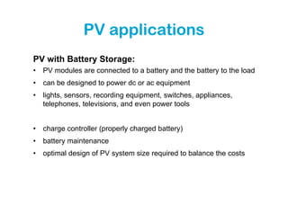 PV applications
PV with Battery Storage:
•   PV modules are connected to a battery and the battery to the load
•   can be designed to power dc or ac equipment
•   lights, sensors, recording equipment, switches, appliances,
    telephones, televisions, and even power tools


•   charge controller (properly charged battery)
•   battery maintenance
•   optimal design of PV system size required to balance the costs
 