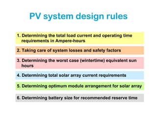 PV system design rules

1. Determining the total load current and operating time
   requirements in Ampere-hours

2. Taking care of system losses and safety factors

3. Determining the worst case (wintertime) equivalent sun
   hours

4. Determining total solar array current requirements

5. Determining optimum module arrangement for solar array

6. Determining battery size for recommended reserve time
 