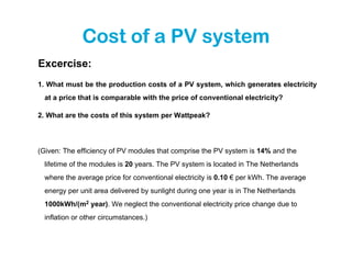 Cost of a PV system
Excercise:
1. What must be the production costs of a PV system, which generates electricity
  at a price that is comparable with the price of conventional electricity?

2. What are the costs of this system per Wattpeak?




(Given: The efficiency of PV modules that comprise the PV system is 14% and the
  lifetime of the modules is 20 years. The PV system is located in The Netherlands
  where the average price for conventional electricity is 0.10 € per kWh. The average
  energy per unit area delivered by sunlight during one year is in The Netherlands
  1000kWh/(m2 year). We neglect the conventional electricity price change due to
  inflation or other circumstances.)
 