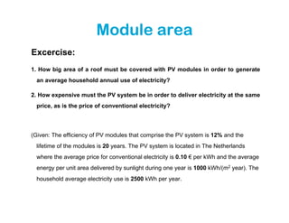 Module area
Excercise:
1. How big area of a roof must be covered with PV modules in order to generate
  an average household annual use of electricity?

2. How expensive must the PV system be in order to deliver electricity at the same
  price, as is the price of conventional electricity?




(Given: The efficiency of PV modules that comprise the PV system is 12% and the
  lifetime of the modules is 20 years. The PV system is located in The Netherlands
  where the average price for conventional electricity is 0.10 € per kWh and the average
  energy per unit area delivered by sunlight during one year is 1000 kWh/(m2 year). The
  household average electricity use is 2500 kWh per year.
 