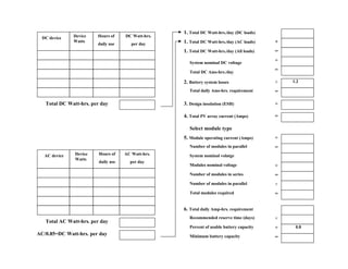 1. Total DC Watt-hrs./day (DC loads)
  DC device    Device   Hours of     DC Watt-hrs.
               Watts                                1. Total DC Watt-hrs./day (AC loads)    +
                        daily use       per day
                                                    1. Total DC Watt-hrs./day (All loads)   =

                                                       System nominal DC voltage
                                                                                            ÷

                                                       Total DC Ams-hrs./day
                                                                                            =

                                                    2. Battery system losses                ×   1.2

                                                       Total daily Ams-hrs. requirement     =

   Total DC Watt-hrs. per day                       3. Design insolation (ESH)              ÷

                                                    4. Total PV array current (Amps)        =

                                                       Select module type
                                                    5. Module operating current (Amps)      ÷
                                                       Number of modules in parallel        =
   AC device   Device    Hours of    AC Watt-hrs.      System nominal volatge
               Watts
                         daily use     per day
                                                       Modules nominal voltage              ÷
                                                       Number of modules in series          =
                                                       Number of modules in parallel        ×
                                                       Total modules required               =

                                                    6. Total daily Amp-hrs. requirement
                                                       Recommended reserve time (days)      ×
   Total AC Watt-hrs. per day
                                                       Percent of usable battery capacity   ÷    0.8
AC/0.85=DC Watt-hrs. per day                           Minimum battery capacity             =
 