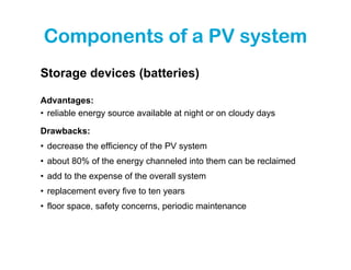 Components of a PV system
Storage devices (batteries)

Advantages:
• reliable energy source available at night or on cloudy days

Drawbacks:
• decrease the efficiency of the PV system
• about 80% of the energy channeled into them can be reclaimed
• add to the expense of the overall system
• replacement every five to ten years
• floor space, safety concerns, periodic maintenance
 
