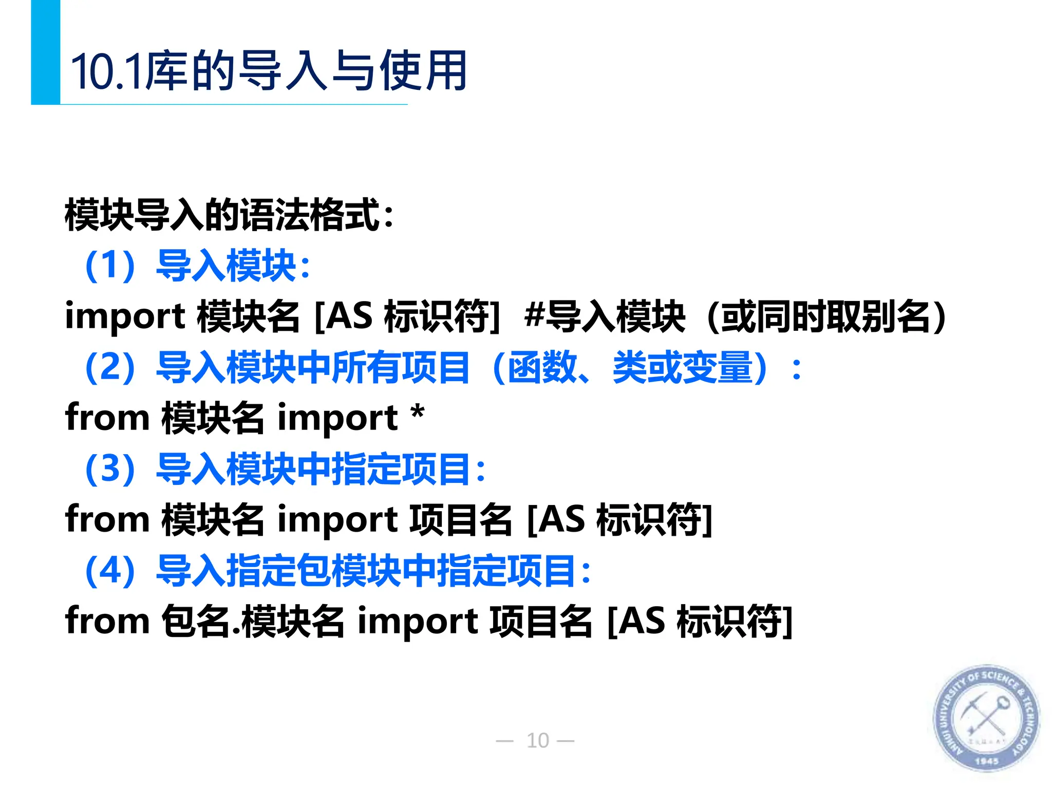 — 10 —
10.1库的导入与使用
模块导入的语法格式：
（1）导入模块：
import 模块名 [AS 标识符] #导入模块（或同时取别名）
（2）导入模块中所有项目（函数、类或变量）：
from 模块名 import *
（3）导入模块中指定项目：
from 模块名 import 项目名 [AS 标识符]
（4）导入指定包模块中指定项目：
from 包名.模块名 import 项目名 [AS 标识符]
 