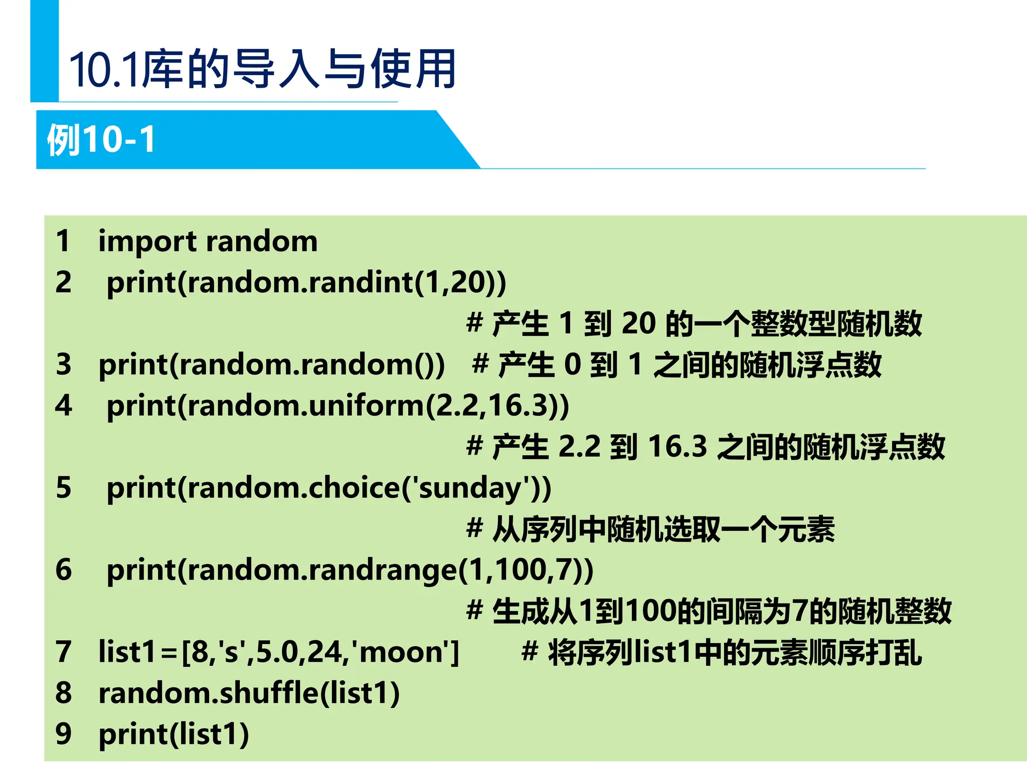 — 14 —
10.1库的导入与使用
例10-1
1 import random
2 print(random.randint(1,20))
# 产生 1 到 20 的一个整数型随机数
3 print(random.random()) # 产生 0 到 1 之间的随机浮点数
4 print(random.uniform(2.2,16.3))
# 产生 2.2 到 16.3 之间的随机浮点数
5 print(random.choice('sunday'))
# 从序列中随机选取一个元素
6 print(random.randrange(1,100,7))
# 生成从1到100的间隔为7的随机整数
7 list1=[8,'s',5.0,24,'moon'] # 将序列list1中的元素顺序打乱
8 random.shuffle(list1)
9 print(list1)
 