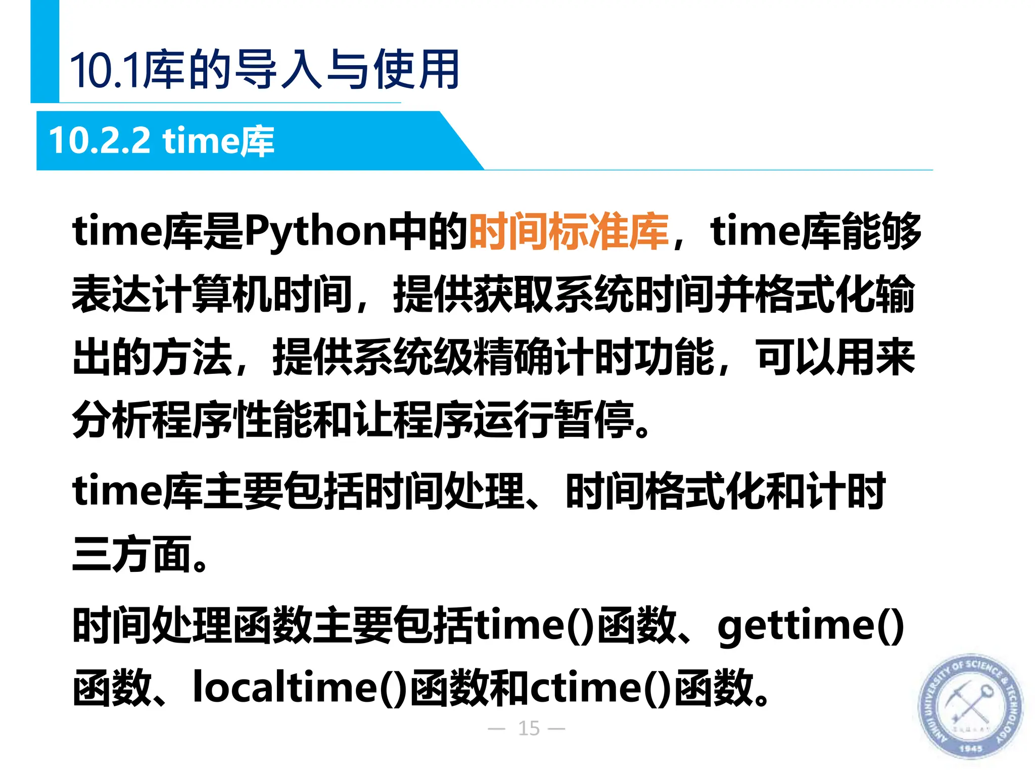 — 15 —
10.1库的导入与使用
time库是Python中的时间标准库，time库能够
表达计算机时间，提供获取系统时间并格式化输
出的方法，提供系统级精确计时功能，可以用来
分析程序性能和让程序运行暂停。
time库主要包括时间处理、时间格式化和计时
三方面。
时间处理函数主要包括time()函数、gettime()
函数、localtime()函数和ctime()函数。
10.2.2 time库
 