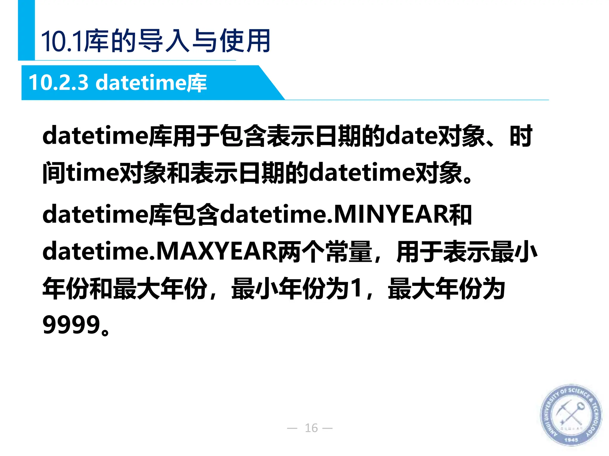 — 16 —
10.1库的导入与使用
datetime库用于包含表示日期的date对象、时
间time对象和表示日期的datetime对象。
datetime库包含datetime.MINYEAR和
datetime.MAXYEAR两个常量，用于表示最小
年份和最大年份，最小年份为1，最大年份为
9999。
10.2.3 datetime库
 