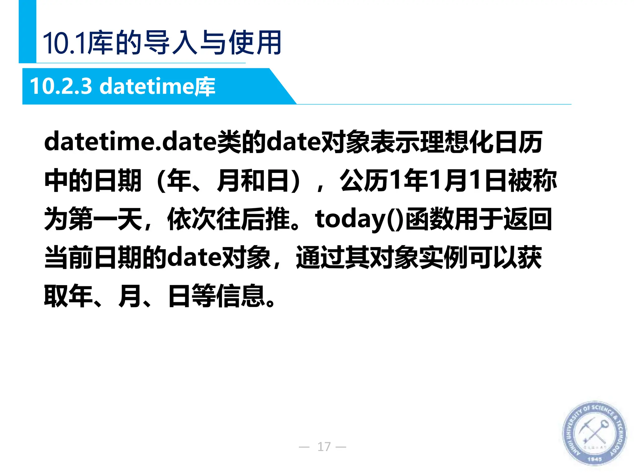 — 17 —
10.1库的导入与使用
datetime.date类的date对象表示理想化日历
中的日期（年、月和日），公历1年1月1日被称
为第一天，依次往后推。today()函数用于返回
当前日期的date对象，通过其对象实例可以获
取年、月、日等信息。
10.2.3 datetime库
 
