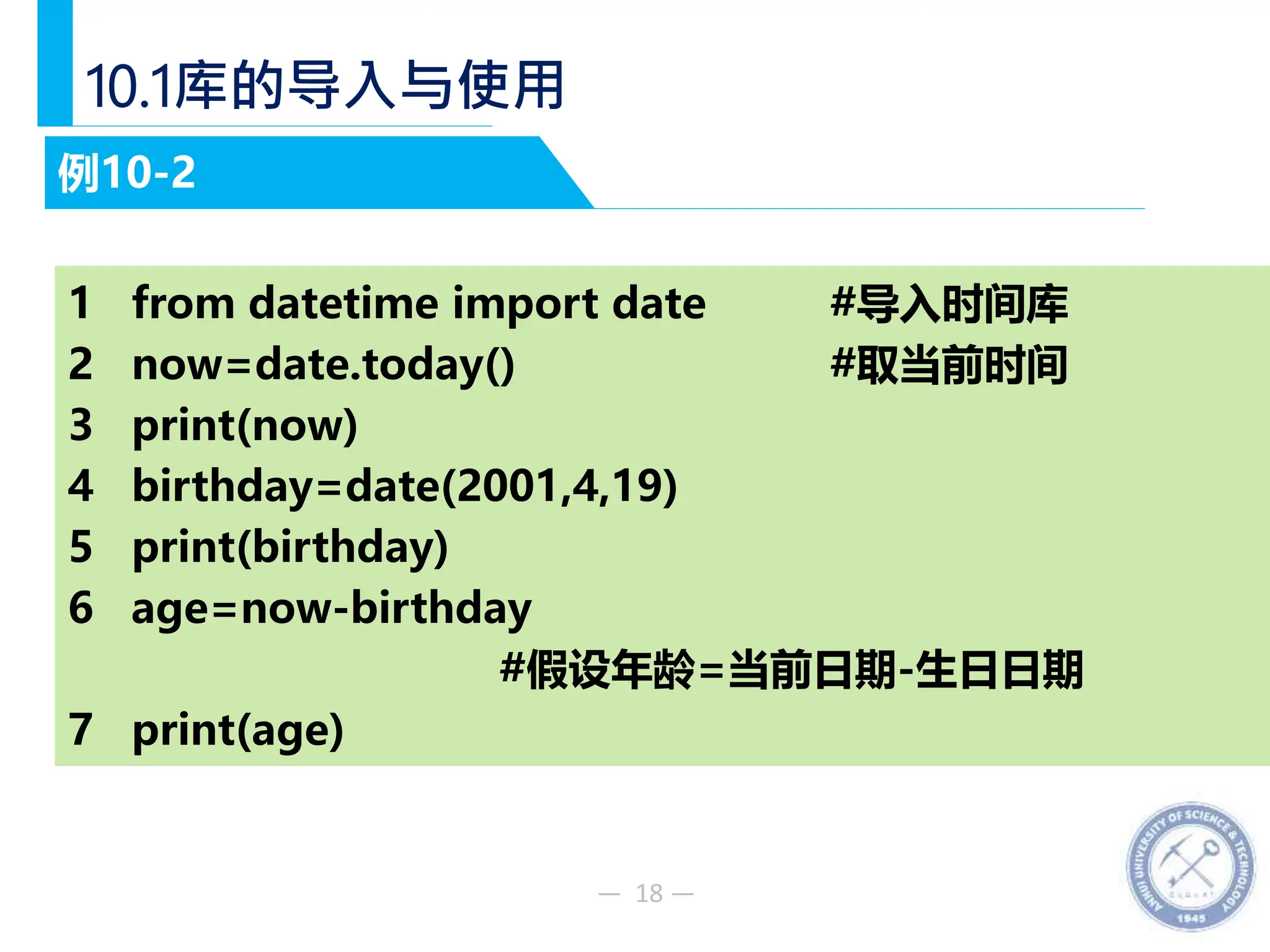 — 18 —
10.1库的导入与使用
例10-2
1 from datetime import date #导入时间库
2 now=date.today() #取当前时间
3 print(now)
4 birthday=date(2001,4,19)
5 print(birthday)
6 age=now-birthday
#假设年龄=当前日期-生日日期
7 print(age)
 