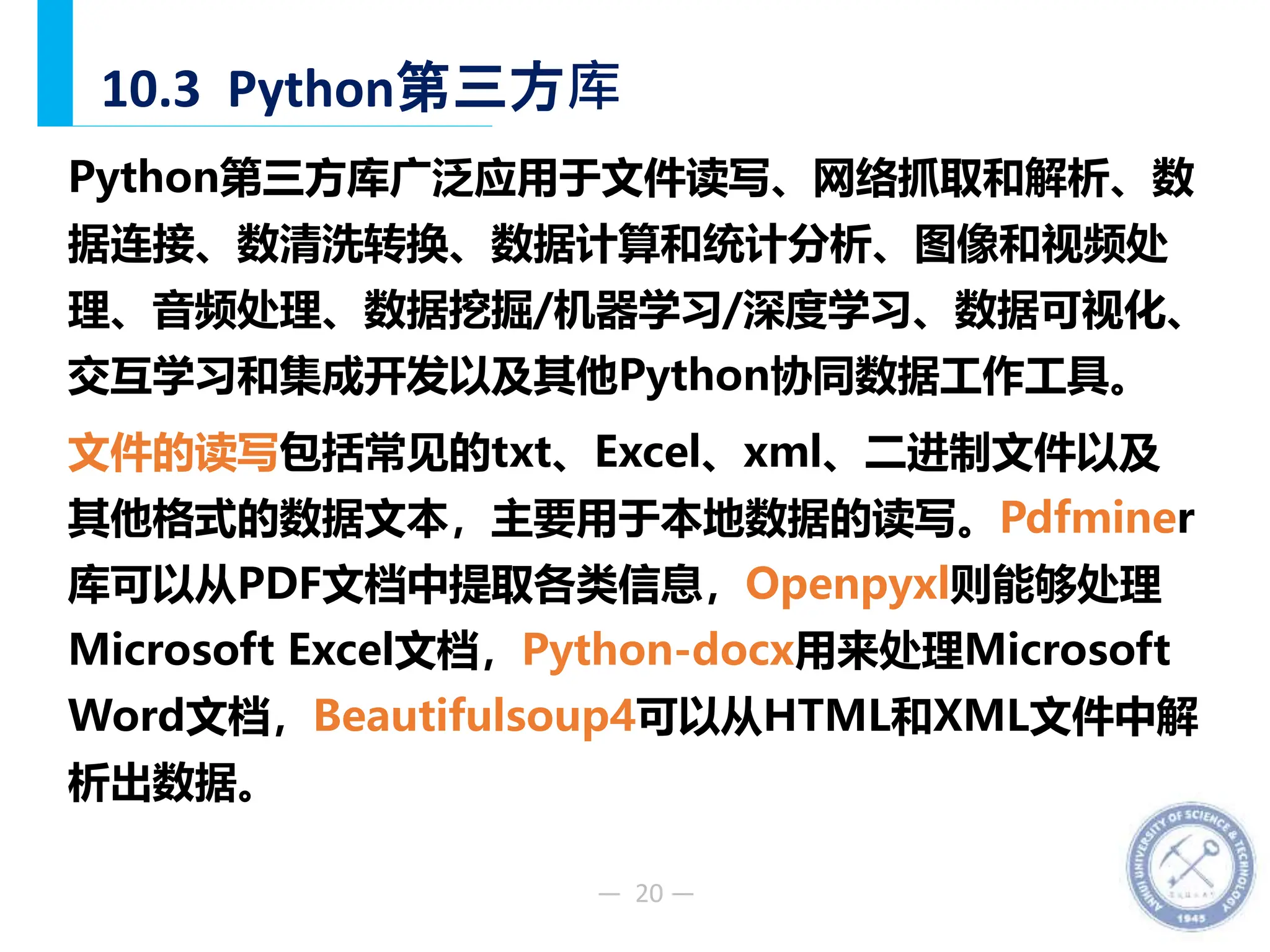 — 20 —
10.3 Python第三方库
Python第三方库广泛应用于文件读写、网络抓取和解析、数
据连接、数清洗转换、数据计算和统计分析、图像和视频处
理、音频处理、数据挖掘/机器学习/深度学习、数据可视化、
交互学习和集成开发以及其他Python协同数据工作工具。
文件的读写包括常见的txt、Excel、xml、二进制文件以及
其他格式的数据文本，主要用于本地数据的读写。Pdfminer
库可以从PDF文档中提取各类信息，Openpyxl则能够处理
Microsoft Excel文档，Python-docx用来处理Microsoft
Word文档，Beautifulsoup4可以从HTML和XML文件中解
析出数据。
 