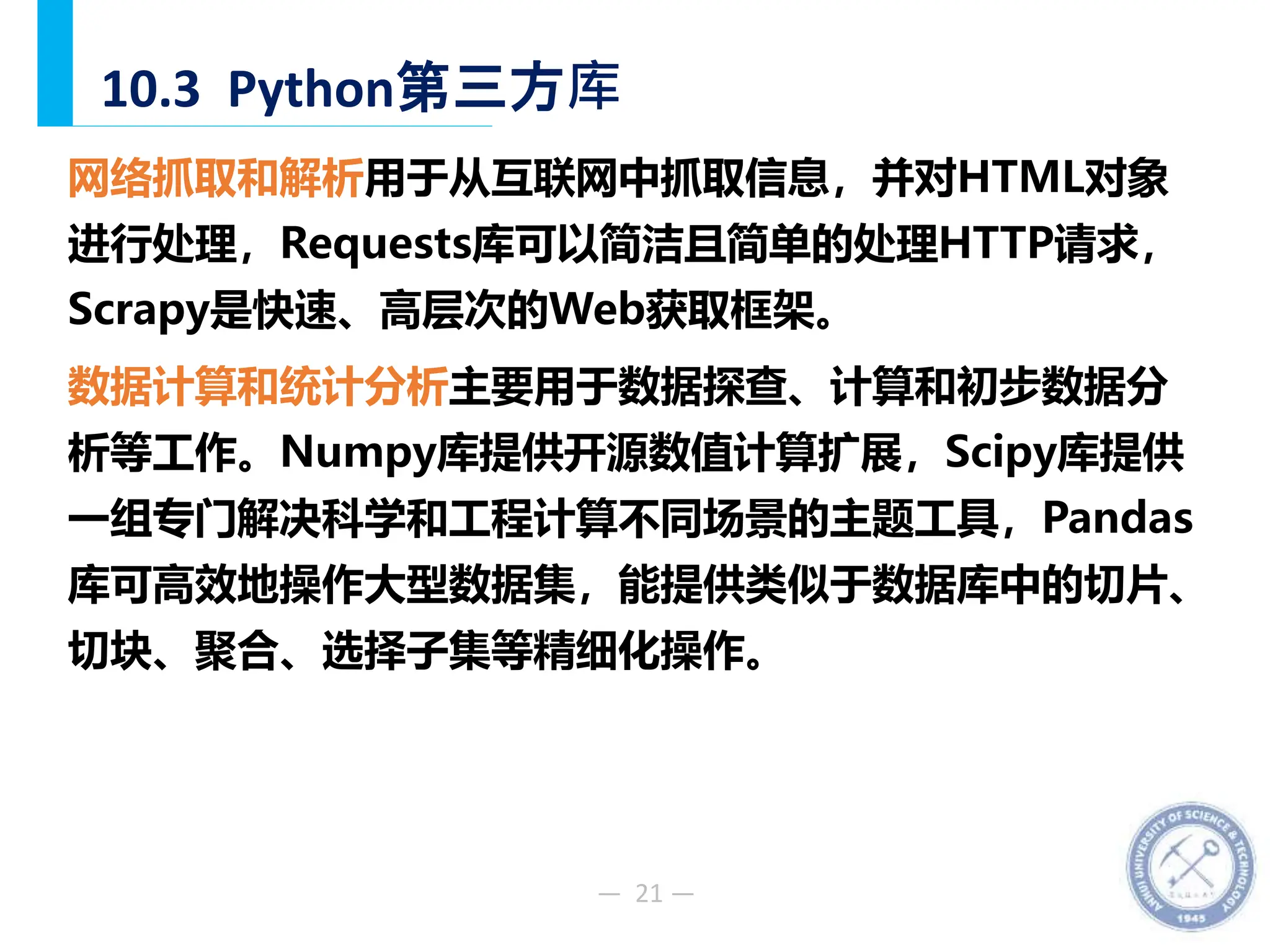 — 21 —
10.3 Python第三方库
网络抓取和解析用于从互联网中抓取信息，并对HTML对象
进行处理，Requests库可以简洁且简单的处理HTTP请求，
Scrapy是快速、高层次的Web获取框架。
数据计算和统计分析主要用于数据探查、计算和初步数据分
析等工作。Numpy库提供开源数值计算扩展，Scipy库提供
一组专门解决科学和工程计算不同场景的主题工具，Pandas
库可高效地操作大型数据集，能提供类似于数据库中的切片、
切块、聚合、选择子集等精细化操作。
 