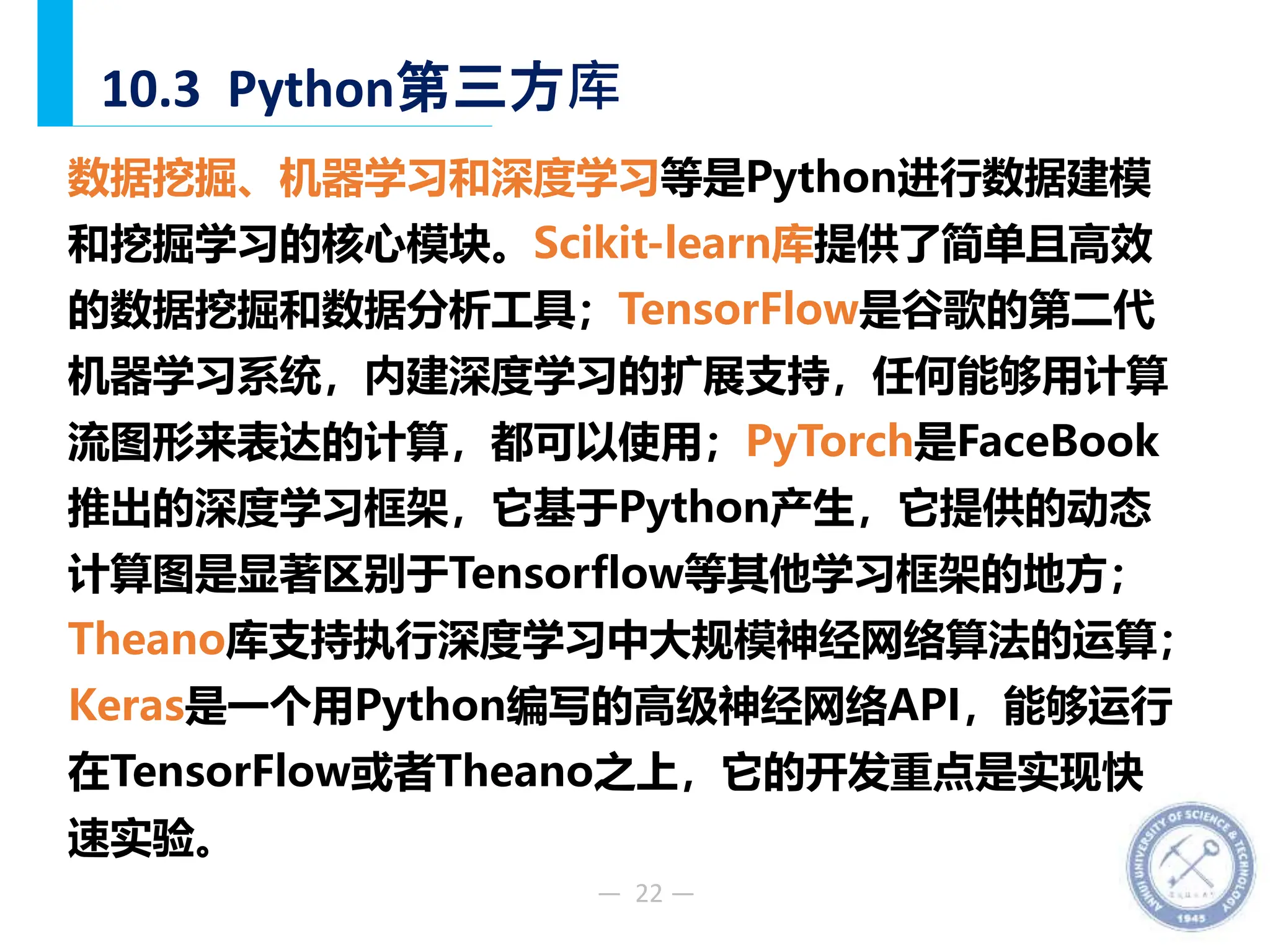 — 22 —
10.3 Python第三方库
数据挖掘、机器学习和深度学习等是Python进行数据建模
和挖掘学习的核心模块。Scikit-learn库提供了简单且高效
的数据挖掘和数据分析工具；TensorFlow是谷歌的第二代
机器学习系统，内建深度学习的扩展支持，任何能够用计算
流图形来表达的计算，都可以使用；PyTorch是FaceBook
推出的深度学习框架，它基于Python产生，它提供的动态
计算图是显著区别于Tensorflow等其他学习框架的地方；
Theano库支持执行深度学习中大规模神经网络算法的运算；
Keras是一个用Python编写的高级神经网络API，能够运行
在TensorFlow或者Theano之上，它的开发重点是实现快
速实验。
 