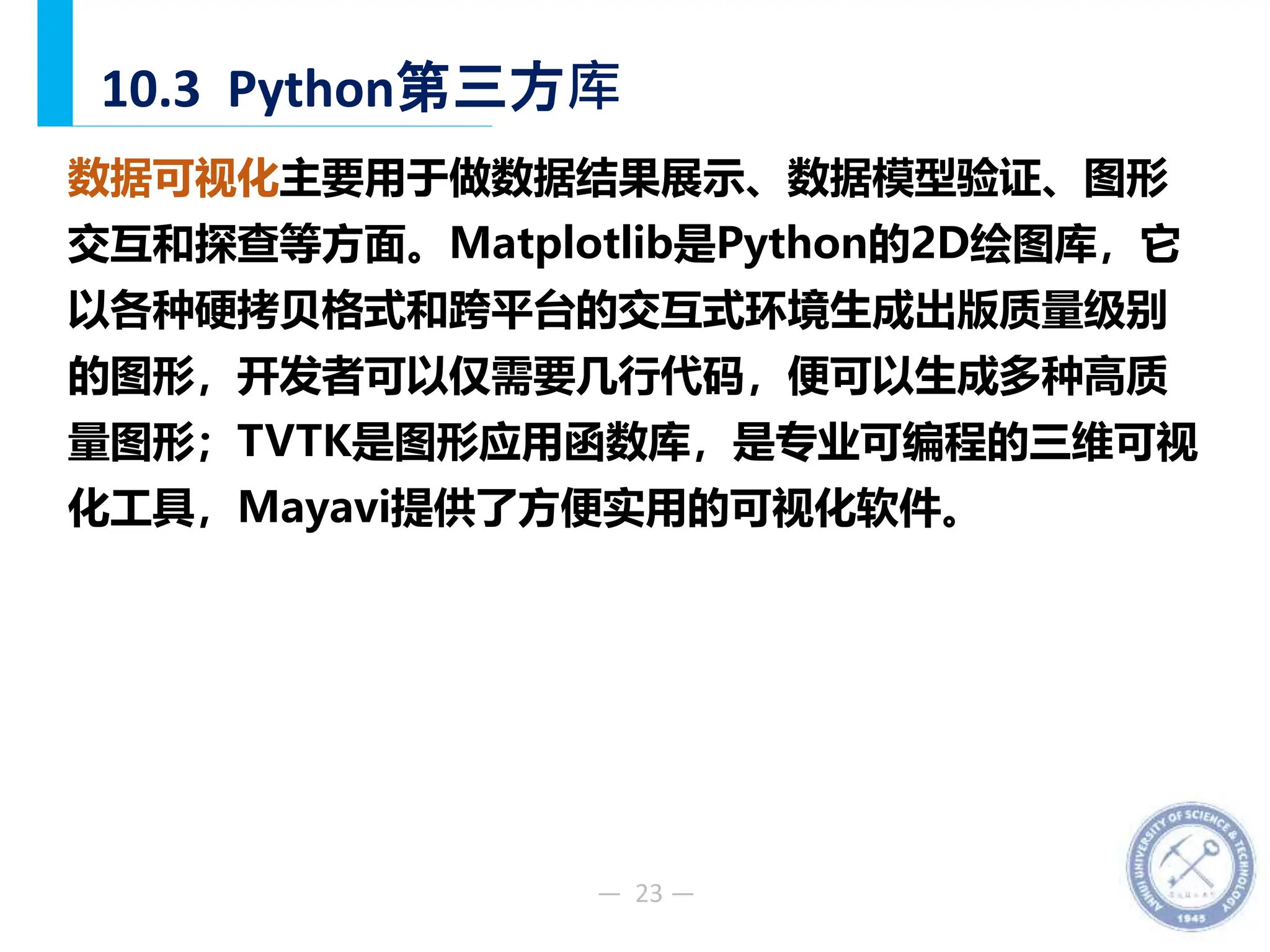 — 23 —
10.3 Python第三方库
数据可视化主要用于做数据结果展示、数据模型验证、图形
交互和探查等方面。Matplotlib是Python的2D绘图库，它
以各种硬拷贝格式和跨平台的交互式环境生成出版质量级别
的图形，开发者可以仅需要几行代码，便可以生成多种高质
量图形；TVTK是图形应用函数库，是专业可编程的三维可视
化工具，Mayavi提供了方便实用的可视化软件。
 