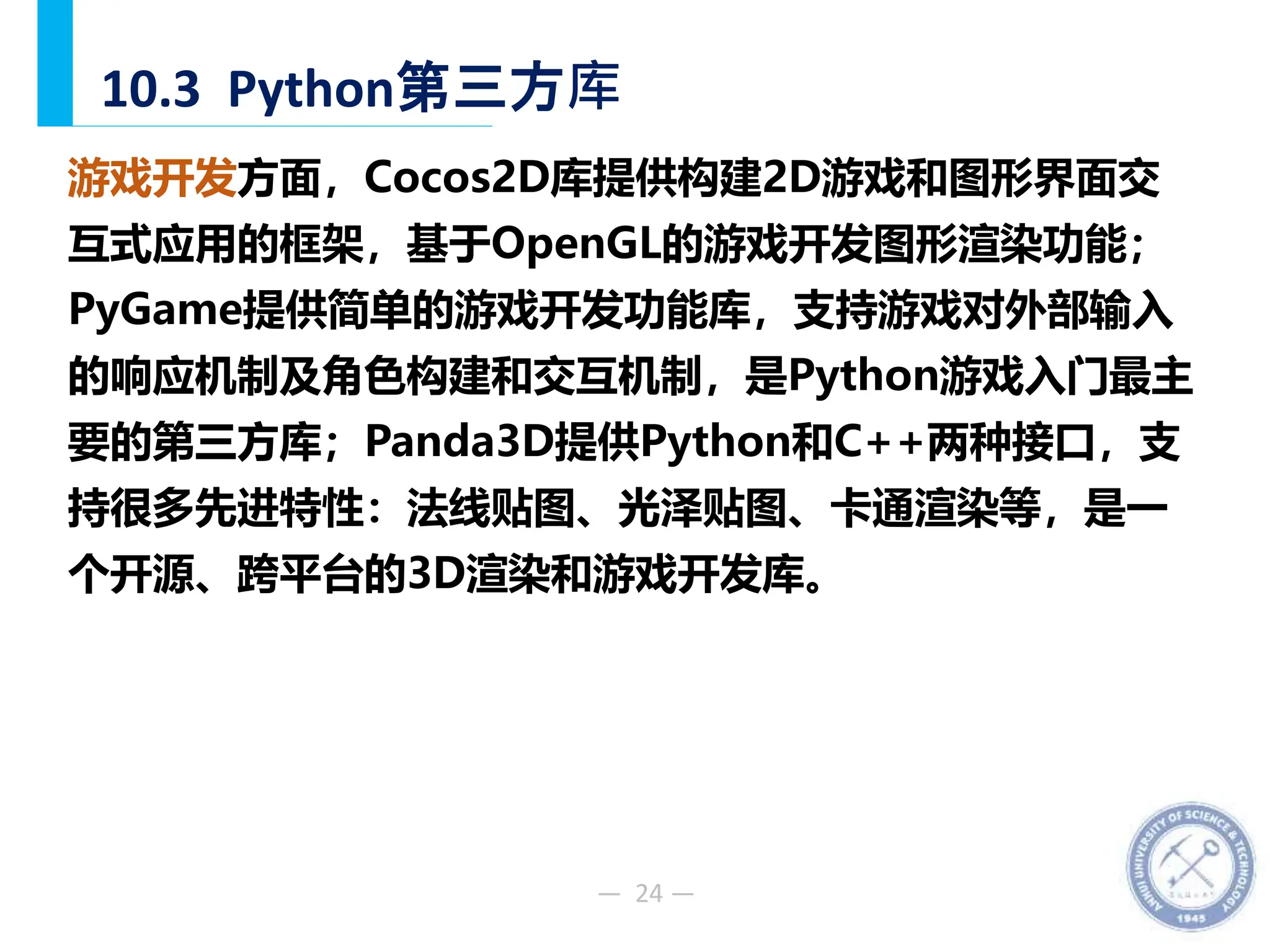 — 24 —
10.3 Python第三方库
游戏开发方面，Cocos2D库提供构建2D游戏和图形界面交
互式应用的框架，基于OpenGL的游戏开发图形渲染功能；
PyGame提供简单的游戏开发功能库，支持游戏对外部输入
的响应机制及角色构建和交互机制，是Python游戏入门最主
要的第三方库；Panda3D提供Python和C++两种接口，支
持很多先进特性：法线贴图、光泽贴图、卡通渲染等，是一
个开源、跨平台的3D渲染和游戏开发库。
 