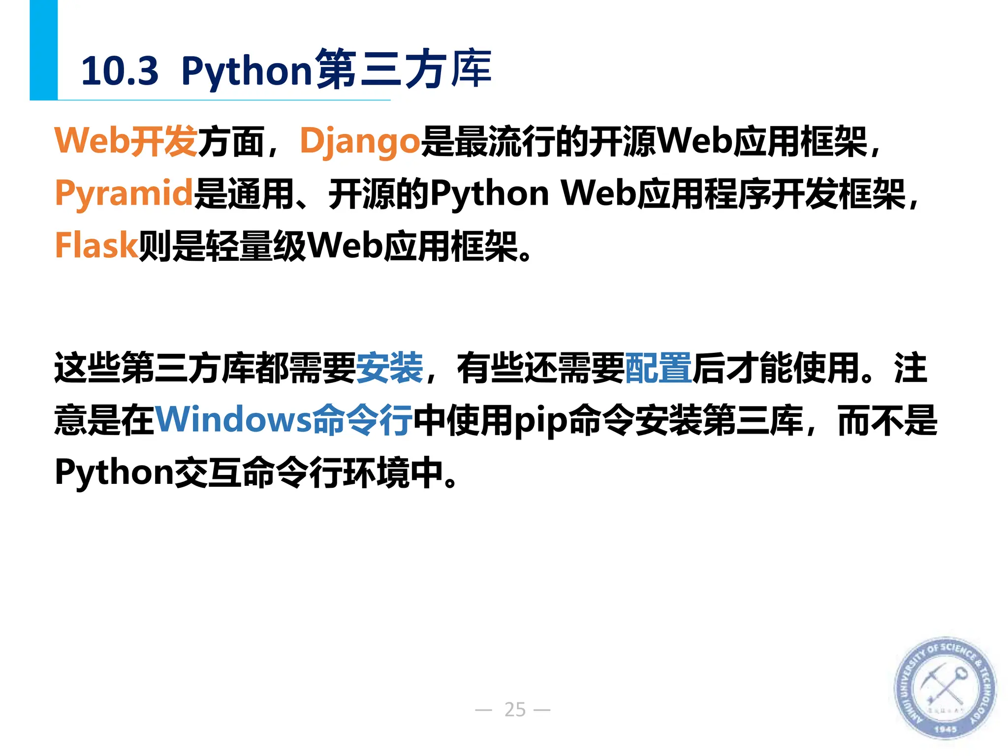 — 25 —
10.3 Python第三方库
Web开发方面，Django是最流行的开源Web应用框架，
Pyramid是通用、开源的Python Web应用程序开发框架，
Flask则是轻量级Web应用框架。
这些第三方库都需要安装，有些还需要配置后才能使用。注
意是在Windows命令行中使用pip命令安装第三库，而不是
Python交互命令行环境中。
 