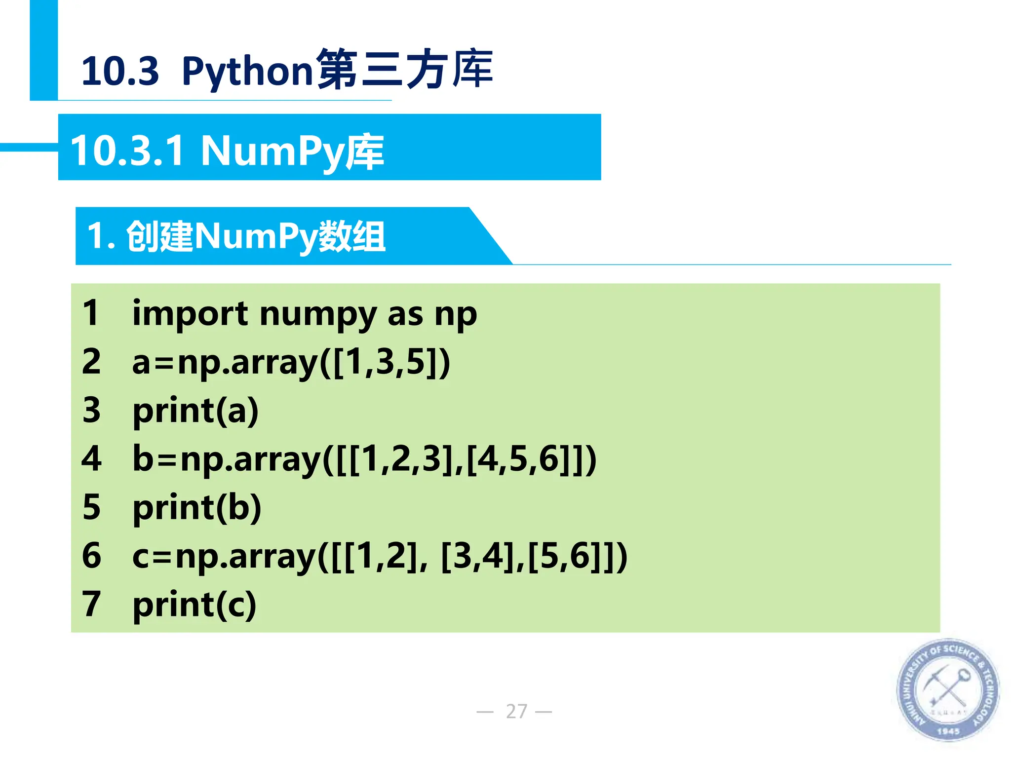 — 27 —
10.3 Python第三方库
1. 创建NumPy数组
10.3.1 NumPy库
1 import numpy as np
2 a=np.array([1,3,5])
3 print(a)
4 b=np.array([[1,2,3],[4,5,6]])
5 print(b)
6 c=np.array([[1,2], [3,4],[5,6]])
7 print(c)
 