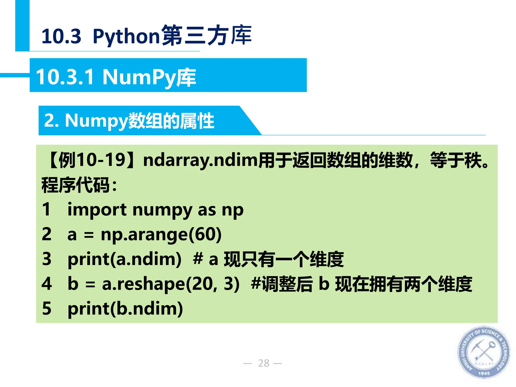 — 28 —
10.3 Python第三方库
2. Numpy数组的属性
10.3.1 NumPy库
【例10-19】ndarray.ndim用于返回数组的维数，等于秩。
程序代码：
1 import numpy as np
2 a = np.arange(60)
3 print(a.ndim) # a 现只有一个维度
4 b = a.reshape(20, 3) #调整后 b 现在拥有两个维度
5 print(b.ndim)
 