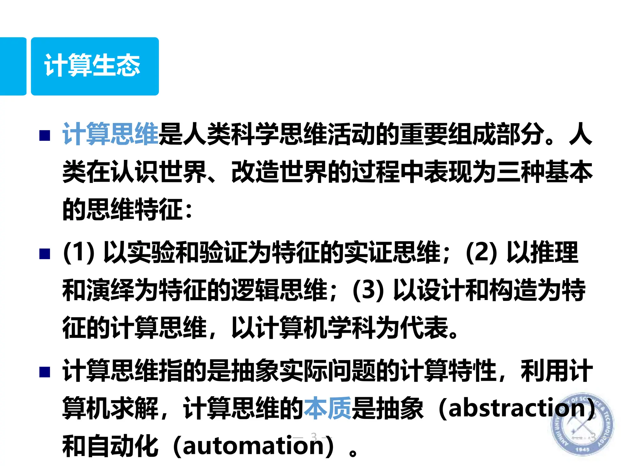 — 3 — — 3 —
计算生态
 计算思维是人类科学思维活动的重要组成部分。人
类在认识世界、改造世界的过程中表现为三种基本
的思维特征：
 (1) 以实验和验证为特征的实证思维；(2) 以推理
和演绎为特征的逻辑思维；(3) 以设计和构造为特
征的计算思维，以计算机学科为代表。
 计算思维指的是抽象实际问题的计算特性，利用计
算机求解，计算思维的本质是抽象（abstraction）
和自动化（automation）。
 