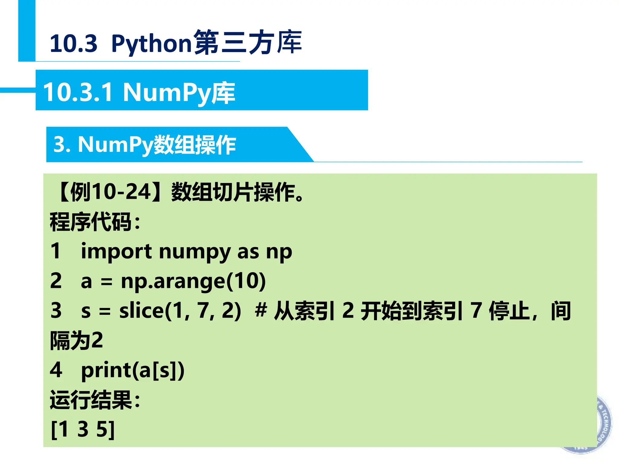 — 30 —
10.3 Python第三方库
3. NumPy数组操作
10.3.1 NumPy库
【例10-24】数组切片操作。
程序代码：
1 import numpy as np
2 a = np.arange(10)
3 s = slice(1, 7, 2) # 从索引 2 开始到索引 7 停止，间
隔为2
4 print(a[s])
运行结果：
[1 3 5]
 