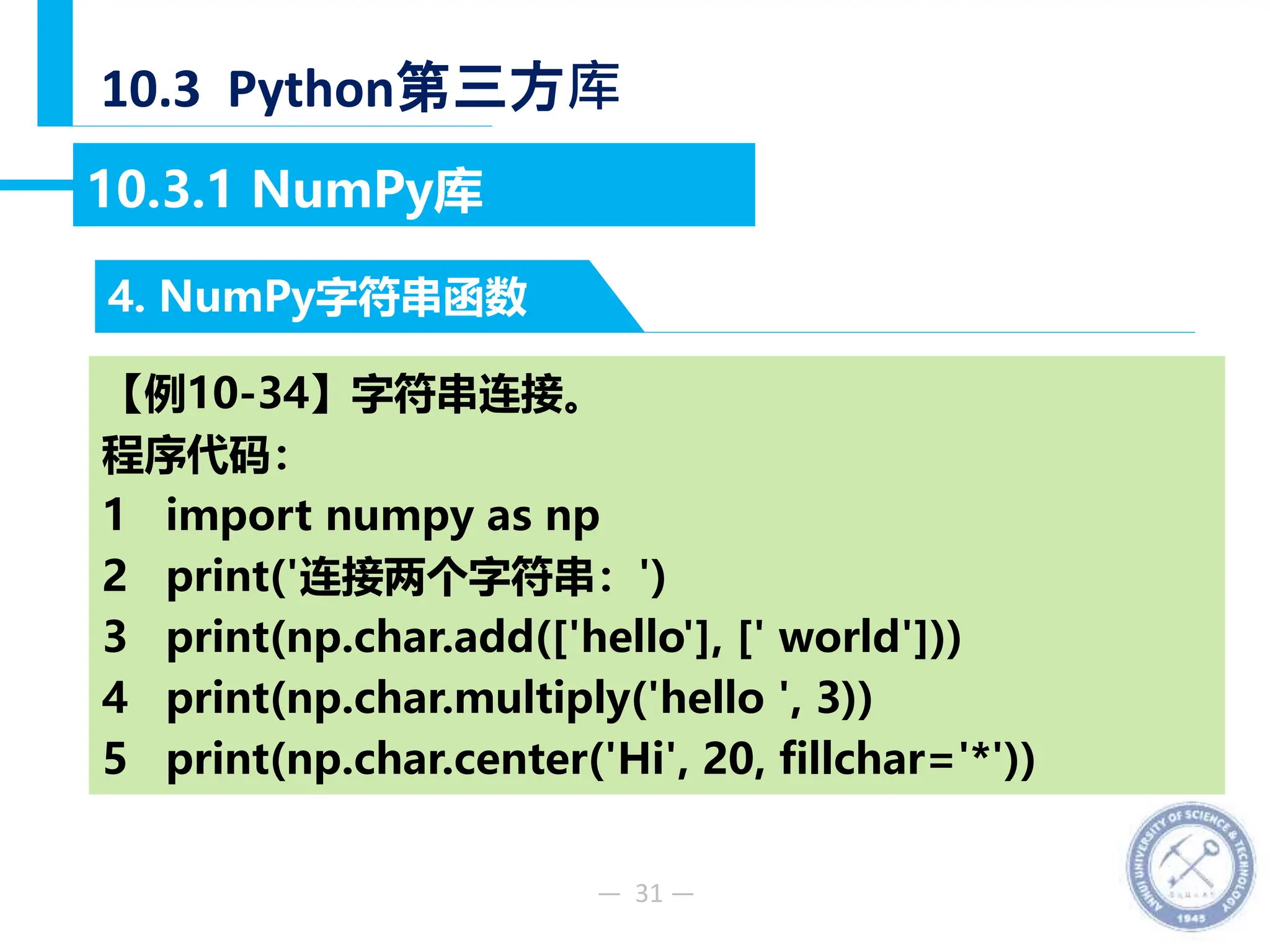 — 31 —
10.3 Python第三方库
4. NumPy字符串函数
10.3.1 NumPy库
【例10-34】字符串连接。
程序代码：
1 import numpy as np
2 print('连接两个字符串：')
3 print(np.char.add(['hello'], [' world']))
4 print(np.char.multiply('hello ', 3))
5 print(np.char.center('Hi', 20, fillchar='*'))
 